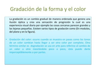 Gradación de la forma y el color
La gradación es un cambio gradual de manera ordenada que genera una
ilusión óptica y crea una sensación de progresión la cual es una
experiencia visual diaria por ejemplo las cosas cercanas parecen grandes y
las lejanas pequeñas. Existen varios tipos de gradación como (En modulos,
del plano y en la figura).
• Gradación del color: ocurre cuando se muestra en pasos como los tonos
de un color cambian hasta llegar a ser otro color por completo. Otro
término similar es degradación se usa en arte para referirse al cambio de
un color a otro mezclándolo poco a poco, ésta puede darte
imperceptiblemente o por partes.
 
