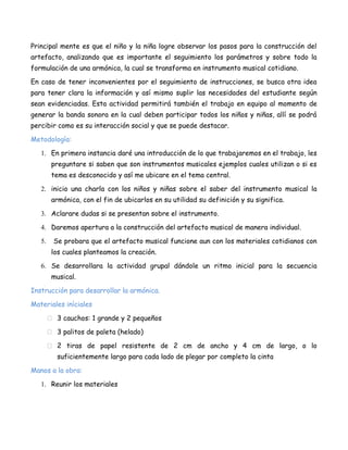 Principal mente es que el niño y la niña logre observar los pasos para la construcción del
artefacto, analizando que es importante el seguimiento los parámetros y sobre todo la
formulación de una armónica, la cual se transforma en instrumento musical cotidiano.
En caso de tener inconvenientes por el seguimiento de instrucciones, se busca otra idea
para tener clara la información y así mismo suplir las necesidades del estudiante según
sean evidenciadas. Esta actividad permitirá también el trabajo en equipo al momento de
generar la banda sonora en la cual deben participar todos los niños y niñas, allí se podrá
percibir como es su interacción social y que se puede destacar.
Metodología:
1. En primera instancia daré una introducción de lo que trabajaremos en el trabajo, les
preguntare si saben que son instrumentos musicales ejemplos cuales utilizan o si es
tema es desconocido y así me ubicare en el tema central.
2. inicio una charla con los niños y niñas sobre el saber del instrumento musical la
armónica, con el fin de ubicarlos en su utilidad su definición y su significa.
3. Aclarare dudas si se presentan sobre el instrumento.
4. Daremos apertura a la construcción del artefacto musical de manera individual.
5.

Se probara que el artefacto musical funcione aun con los materiales cotidianos con
los cuales planteamos la creación.

6. Se desarrollara la actividad grupal dándole un ritmo inicial para la secuencia
musical.
Instrucción para desarrollar la armónica.
Materiales iníciales
 3 cauchos: 1 grande y 2 pequeños
 3 palitos de paleta (helado)
 2 tiras de papel resistente de 2 cm de ancho y 4 cm de largo, o lo
suficientemente largo para cada lado de plegar por completo la cinta
Manos a la obra:
1. Reunir los materiales

 