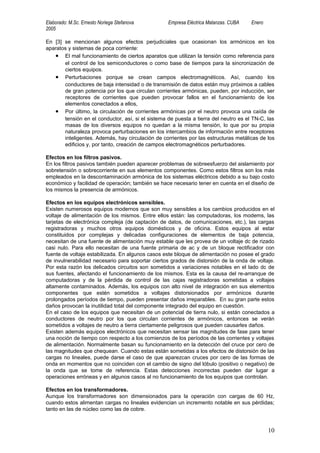 Elaborado: M.Sc. Ernesto Noriega Stefanova         Empresa Eléctrica Matanzas. CUBA   Enero
2005

En [3] se mencionan algunos efectos perjudiciales que ocasionan los armónicos en los
aparatos y sistemas de poca corriente:
   • El mal funcionamiento de ciertos aparatos que utilizan la tensión como referencia para
       el control de los semiconductores o como base de tiempos para la sincronización de
       ciertos equipos.
   • Perturbaciones porque se crean campos electromagnéticos. Así, cuando los
       conductores de baja intensidad o de transmisión de datos están muy próximos a cables
       de gran potencia por los que circulan corrientes armónicas, pueden, por inducción, ser
       receptores de corrientes que pueden provocar fallos en el funcionamiento de los
       elementos conectados a ellos,
   • Por último, la circulación de corrientes armónicas por el neutro provoca una caída de
       tensión en el conductor, así, si el sistema de puesta a tierra del neutro es el TN-C, las
       masas de los diversos equipos no quedan a la misma tensión, lo que por su propia
       naturaleza provoca perturbaciones en los intercambios de información entre receptores
       inteligentes. Además, hay circulación de corrientes por las estructuras metálicas de los
       edificios y, por tanto, creación de campos electromagnéticos perturbadores.

Efectos en los filtros pasivos.
En los filtros pasivos también pueden aparecer problemas de sobreesfuerzo del aislamiento por
sobretensión o sobrecorriente en sus elementos componentes. Como estos filtros son los más
empleados en la descontaminación armónica de los sistemas eléctricos debido a su bajo costo
económico y facilidad de operación; también se hace necesario tener en cuenta en el diseño de
los mismos la presencia de armónicos.

Efectos en los equipos electrónicos sensibles.
Existen numerosos equipos modernos que son muy sensibles a los cambios producidos en el
voltaje de alimentación de los mismos. Entre ellos están: las computadoras, los modems, las
tarjetas de electrónica compleja (de captación de datos, de comunicaciones, etc.), las cargas
registradoras y muchos otros equipos domésticos y de oficina. Estos equipos al estar
constituidos por complejas y delicadas configuraciones de elementos de baja potencia,
necesitan de una fuente de alimentación muy estable que les provea de un voltaje dc de rizado
casi nulo. Para ello necesitan de una fuente primaria de ac y de un bloque rectificador con
fuente de voltaje estabilizada. En algunos casos este bloque de alimentación no posee el grado
de invulnerabilidad necesario para soportar ciertos grados de distorsión de la onda de voltaje.
Por esta razón los delicados circuitos son sometidos a variaciones notables en el lado dc de
sus fuentes, afectando el funcionamiento de los mismos. Esta es la causa del re-arranque de
computadoras y de la pérdida de control de las cajas registradoras sometidas a voltajes
altamente contaminados. Además, los equipos con alto nivel de integración en sus elementos
componentes que estén sometidos a voltajes distorsionados por armónicos durante
prolongados períodos de tiempo, pueden presentar daños irreparables. En su gran parte estos
daños provocan la inutilidad total del componente integrado del equipo en cuestión.
En el caso de los equipos que necesitan de un potencial de tierra nulo, si están conectados a
conductores de neutro por los que circulan corrientes de armónicos, entonces se verán
sometidos a voltajes de neutro a tierra ciertamente peligrosos que pueden causarles daños.
Existen además equipos electrónicos que necesitan sensar las magnitudes de fase para tener
una noción de tiempo con respecto a los comienzos de los períodos de las corrientes y voltajes
de alimentación. Normalmente basan su funcionamiento en la detección del cruce por cero de
las magnitudes que chequean. Cuando estas están sometidas a los efectos de distorsión de las
cargas no lineales, puede darse el caso de que aparezcan cruces por cero de las formas de
onda en momentos que no coinciden con el cambio de signo del lóbulo (positivo o negativo) de
la onda que se tome de referencia. Estas detecciones incorrectas pueden dar lugar a
operaciones erróneas y en algunos casos al no funcionamiento de los equipos que controlan.

Efectos en los transformadores.
Aunque los transformadores son dimensionados para la operación con cargas de 60 Hz,
cuando estos alimentan cargas no lineales evidencian un incremento notable en sus pérdidas;
tanto en las de núcleo como las de cobre.



                                                                                              10
 