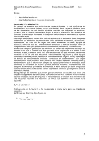 Elaborado: M.Sc. Ernesto Noriega Stefanova         Empresa Eléctrica Matanzas. CUBA   Enero
2005

Donde:

  Yn   : Magnitud del armónico n.
  Yn   : Magnitud de la onda de frecuencia fundamental.

ORIGEN DE LOS ARMONICOS.
En general, los armónicos son producidos por cargas no lineales, lo cual significa que su
impedancia no es constante (está en función de la tensión). Estas cargas no lineales a pesar
de ser alimentadas con una tensión sinusoidal adsorben una intensidad no sinusoidal,
pudiendo estar la corriente desfasada un ángulo ϕ respecto a la tensión. Para simplificar se
considera que las cargas no lineales se comportan como fuentes de intensidad que inyectan
armónicos en la red.
Las cargas armónicas no lineales más comunes son las que se encuentran en los receptores
alimentados por electrónica de potencia tales como: variadores de velocidad, rectificadores,
convertidores, etc. Otro tipo de cargas tales como: reactancias saturables, equipos de
soldadura, hornos de arco, etc., también inyectan armónicos. El resto de las cargas tienen un
comportamiento lineal y no generan armónicos inductancias, resistencias y condensadores.
Existen dos categorías generadoras de armónicos. La primera es simplemente las cargas no
lineales en las que la corriente que fluye por ellas no es proporcional a la tensión. Como
resultado de esto, cuando se aplica una onda sinusoidal de una sola frecuencia, la corriente
resultante no es de una sola frecuencia. Transformadores, reguladores y otros equipos
conectados al sistema pueden presentar un comportamiento de carga no lineal y ciertos tipos
de bancos de transformadores multifase conectados en estrella-estrella            con cargas
desbalanceadas o con problemas en su puesta a tierra. Diodos, elementos semiconductores y
transformadores que se saturan son ejemplos de equipos generadores de armónicos, estos
elementos se encuentran en muchos aparatos eléctricos modernos. Invariablemente esta
categoría de elementos generadores de armónicos, lo harán siempre que estén energizados
con una tensión alterna. Estas son las fuentes originales de armónicos que se generan sobre el
sistema de potencia.
El segundo tipo de elementos que pueden generar armónicos son aquellos que tienen una
impedancia dependiente de la frecuencia. Para entender esto más fácilmente mencionaremos
algunos conceptos previos. En la figura 2 se ha representado la variación de la impedancia de
una inductancia respecto a la frecuencia. La fórmula que determina dicha función es la
siguiente:

XL = L x ω x 2 x π x f

Análogamente, en la figura 3 se ha representado la misma curva para una impedancia
capacitiva.
La fórmula que determina dicha función es:

              − 1
   Xc =
       ( 2 x πx f ) x −C




                                                                                              3
 