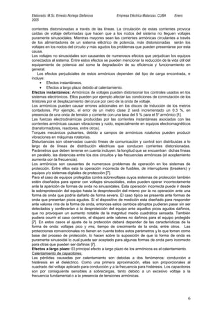 Elaborado: M.Sc. Ernesto Noriega Stefanova         Empresa Eléctrica Matanzas. CUBA   Enero
2005

corrientes distorsionadas a través de las líneas. La circulación de estas corrientes provoca
caídas de voltaje deformadas que hacen que a los nodos del sistema no lleguen voltajes
puramente sinusoidales. Mientras mayores sean las corrientes armónicas circulantes a través
de los alimentadores de un sistema eléctrico de potencia, más distorsionadas serán los
voltajes en los nodos del circuito y más agudos los problemas que pueden presentarse por esta
causa.
Los voltajes no sinusoidales son causantes de numerosos efectos que perjudican los equipos
conectados al sistema. Entre estos efectos se pueden mencionar la reducción de la vida útil del
equipamiento de potencia así como la degradación de su eficiencia y funcionamiento en
general.
     Los efectos perjudiciales de estos armónicos dependen del tipo de carga encontrada, e
incluye:
      • Efectos instantáneos.
      • Efectos a largo plazo debido al calentamiento.
Efectos instantáneos: Armónicos de voltajes pueden distorsionar los controles usados en los
sistemas electrónicos. Ellos pueden por ejemplo afectar las condiciones de conmutación de los
tiristores por el desplazamiento del cruce por cero de la onda de voltaje.
Los armónicos pueden causar errores adicionales en los discos de inducción de los metros
contadores. Por ejemplo, el error de un metro clase 2 será incrementado un 0.3 %, en
presencia de una onda de tensión y corriente con una tasa del 5 % para el 5o armónico [1].
Las fuerzas electrodinámicas producidas por las corrientes instantáneas asociadas con las
corrientes armónicas causan vibraciones y ruido, especialmente en equipos electromagnéticos
(transformadores, reactores, entre otros).
Torques mecánicos pulsantes, debido a campos de armónicos rotatorios pueden producir
vibraciones en máquinas rotatorias.
Disturbancias son observadas cuando líneas de comunicación y control son distribuidas a lo
largo de de líneas de distribución eléctricas que conducen corrientes distorsionadas.
Parámetros que deben tenerse en cuenta incluyen: la longitud que se encuentran dichas líneas
en paralelo, las distancias entre los dos circuitos y las frecuencias armónicas (el acoplamiento
aumenta con la frecuencia).
Los armónicos son causantes de numerosos problemas de operación en los sistemas de
protección. Entre ellos esta la operación incorrecta de fusibles, de interruptores (breakers) y
equipos y/o sistemas digitales de protección [7].
Para el caso de equipos protegidos contra sobrevoltajes cuyos sistemas de protección también
estén diseñados para operar con voltajes sinusoidales, estos pueden operar incorrectamente
ante la aparición de formas de onda no sinusoidales. Esta operación incorrecta puede ir desde
la sobreprotección del equipo hasta la desprotección del mismo por la no operación ante una
forma de onda que podría dañarlo de forma severa. El caso típico se presenta ante formas de
onda que presentan picos agudos. Si el dispositivo de medición esta diseñado para responder
ante valores rms de la forma de onda, entonces estos cambios abruptos pudieran pasar sin ser
detectados y conllevarían a la desprotección del equipo ante aquellos picos agudos dañinos,
que no provoquen un aumento notable de la magnitud medio cuadrática sensada. También
pudiera ocurrir el caso contrario, el disparo ante valores no dañinos para el equipo protegido
[7]. En estos casos el ajuste de la protección deberá depender de las características de la
forma de onda: voltajes pico y rms, tiempo de crecimiento de la onda, entre otros. Las
protecciones convencionales no tienen en cuenta todos estos parámetros y lo que toman como
base del proceso de protección, lo hacen sobre la suposición de que la forma de onda es
puramente sinusoidal lo cual puede ser aceptado para algunas formas de onda pero incorrecto
para otras que pueden ser dañinas [7].
Efectos a largo plazo: El principal efecto a largo plazo de los armónicos es el calentamiento.
Calentamiento de capacitores:
Las pérdidas causadas por calentamiento son debidas a dos fenómenos: conducción e
histéresis en el dieléctrico. Como una primera aproximación, ellas son proporcionales al
cuadrado del voltaje aplicado para conducción y a la frecuencia para histéresis. Los capacitores
son por consiguiente sensibles a sobrecargas, tanto debido a un excesivo voltaje a la
frecuencia fundamental o a la presencia de tensiones armónicas.




                                                                                              6
 