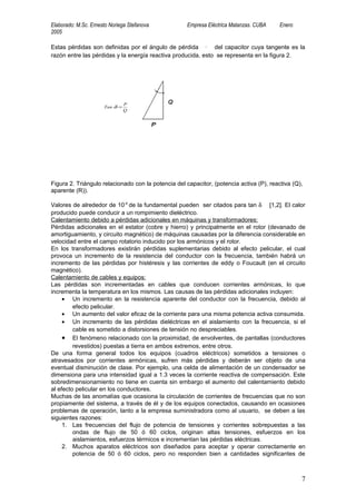 Elaborado: M.Sc. Ernesto Noriega Stefanova           Empresa Eléctrica Matanzas. CUBA    Enero
2005

Estas pérdidas son definidas por el ángulo de pérdida ( δ ) del capacitor cuya tangente es la
razón entre las pérdidas y la energía reactiva producida, esto se representa en la figura 2.




                                               δ




                                P
                      Tan δ =
                                Q




Figura 2. Triángulo relacionado con la potencia del capacitor, (potencia activa (P), reactiva (Q),
aparente (R)).

Valores de alrededor de 10-4 de la fundamental pueden ser citados para tan δ [1,2]. El calor
producido puede conducir a un rompimiento dieléctrico.
Calentamiento debido a pérdidas adicionales en máquinas y transformadores:
Pérdidas adicionales en el estator (cobre y hierro) y principalmente en el rotor (devanado de
amortiguamiento, y circuito magnético) de máquinas causadas por la diferencia considerable en
velocidad entre el campo rotatorio inducido por los armónicos y el rotor.
En los transformadores existirán pérdidas suplementarias debido al efecto pelicular, el cual
provoca un incremento de la resistencia del conductor con la frecuencia, también habrá un
incremento de las pérdidas por histéresis y las corrientes de eddy o Foucault (en el circuito
magnético).
Calentamiento de cables y equipos:
Las pérdidas son incrementadas en cables que conducen corrientes armónicas, lo que
incrementa la temperatura en los mismos. Las causas de las pérdidas adicionales incluyen:
     • Un incremento en la resistencia aparente del conductor con la frecuencia, debido al
         efecto pelicular.
     • Un aumento del valor eficaz de la corriente para una misma potencia activa consumida.
     • Un incremento de las pérdidas dieléctricas en el aislamiento con la frecuencia, si el
         cable es sometido a distorsiones de tensión no despreciables.
     • El fenómeno relacionado con la proximidad, de envolventes, de pantallas (conductores
         revestidos) puestas a tierra en ambos extremos, entre otros.
De una forma general todos los equipos (cuadros eléctricos) sometidos a tensiones o
atravesados por corrientes armónicas, sufren más pérdidas y deberán ser objeto de una
eventual disminución de clase. Por ejemplo, una celda de alimentación de un condensador se
dimensiona para una intensidad igual a 1.3 veces la corriente reactiva de compensación. Este
sobredimensionamiento no tiene en cuenta sin embargo el aumento del calentamiento debido
al efecto pelicular en los conductores.
Muchas de las anomalías que ocasiona la circulación de corrientes de frecuencias que no son
propiamente del sistema, a través de él y de los equipos conectados, causando en ocasiones
problemas de operación, tanto a la empresa suministradora como al usuario, se deben a las
siguientes razones:
     1. Las frecuencias del flujo de potencia de tensiones y corrientes sobrepuestas a las
         ondas de flujo de 50 ó 60 ciclos, originan altas tensiones, esfuerzos en los
         aislamientos, esfuerzos térmicos e incrementan las pérdidas eléctricas.
     2. Muchos aparatos eléctricos son diseñados para aceptar y operar correctamente en
         potencia de 50 ó 60 ciclos, pero no responden bien a cantidades significantes de



                                                                                                 7
 