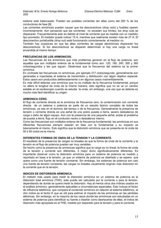Elaborado: M.Sc. Ernesto Noriega Stefanova         Empresa Eléctrica Matanzas. CUBA    Enero
2005

sistema está balanceado. Pueden ser posibles corrientes tan altas como del 200 % de los
conductores de fase [8].
Las corrientes armónicas pueden causar que los desconectivos (drop outs) y fusibles operen
incorrectamente. Aún pensando que las corrientes no exceden sus límites, los drop outs se
dispararán. Frecuentemente esto es debido al nivel de corriente que es medida con un medidor
tipo promedio. El medidor puede indicar 15 A, mientras que realmente existen más de 27 A. El
desconectivo portafusible (drop out) está funcionando correctamente, el medidor no.
También hay ocasiones en que las altas corrientes de cargas electrónicas dispararán los
desconectivos. Si los desconectivos se disparan determinan si hay una carga no lineal
encendida al mismo tiempo.

FRECUENCIAS DE LOS ARMONICOS.
Las frecuencias de los armónicos que más problemas generan en el flujo de potencia, son
aquellas que son múltiplos enteros de la fundamental como son: 120, 180, 240, 300 y 360
ciclos/segundos y las que siguen. Obsérvese que la frecuencia del sistema es la primer
armónica.
En contraste las frecuencias no armónicas, por ejemplo 217 ciclos/segundo, generalmente son
generadas e inyectadas al sistema de transmisión y distribución con algún objetivo especial.
Estos casos son producidos deliberadamente o en algunos casos inadvertidamente.
Es más difícil detectar una armónica que no es múltiplo de la frecuencia fundamental, porque
no altera la longitud de onda de la misma manera, esto significa que no se ve un cambio
estable en el osciloscopio cuando se estudia la onda, sin embargo, una vez que se detecta es
mucho más fácil identificar su origen.

ARMONICA CERO.
El flujo de corriente directa es la armónica de frecuencia cero, la contaminación con corriente
directa de un sistema o potencia es parte de un estudio teórico completo de todas las
armónicas, ya sea en el dominio del tiempo o de la frecuencia. Generalmente la presencia de
tensión o corriente directa es una señal de una pobre puesta a tierra, severo desbalance de
carga o daño de algún equipo. Aún con la presencia de una pequeña señal, existe el problema
de puesta a tierra, flujo en el conductor neutro o desbalance interno.
Como las frecuencias son múltiplos enteros de la frecuencia fundamental, las armónicas en sus
diferentes frecuencias siempre estarán en fase con la fundamental y su impacto es
básicamente el mismo. Esto significa que la distorsión armónica que se presenta en la onda de
50 ó 60 ciclos es la misma.

DIFERENTES FORMAS DE ONDA DE LA TENSION Y LA CORRIENTE.
El resultado de la presencia de cargas no lineales es que la forma de onda de la corriente y la
tensión en el flujo de potencia pueden ser muy variables.
De hecho como la presencia de armónicas significa que la carga es no lineal, la forma de onda
de la tensión y corriente son diferentes, ó mejor dicho significativamente diferentes. Es
importante observar como la distorsión armónica para un sistema de potencia es medido y
reportado en base a la tensión, ya que un sistema de potencia es diseñado y se espera que
opere como una fuente de tensión constante. Sin embargo, los sistemas de potencia son casi
una fuente de tensión constante, las cargas no lineales usualmente originan más distorsión en
la corriente que en la tensión.

INDICES DE DISTORSION ARMONICA.
El método más usado para medir la distorsión armónica en un sistema de potencia es la
distorsión total armónica (THD), este puede ser calculado por la corriente o para la tensión,
dependiendo de donde se quiera medir la distorsión. Hay al menos otros dos índices usados en
el análisis armónico, generalmente aplicables a circunstancias especiales. Esto incluye el factor
de influencia telefónica, que compara el contenido armónico en relación al sistema telefónico, el
otro índice es el factor K que es útil para estimar el impacto de las armónicas en las pérdidas
eléctricas. Sin embargo, en la mayoría de los casos donde las armónicas son estudiadas en un
sistema de potencia para identificar su fuente o diseñar como deshacerse de ellas, el índice de
distorsión más apropiada es el THD, medido por separado para la tensión y para la corriente.




                                                                                               15
 