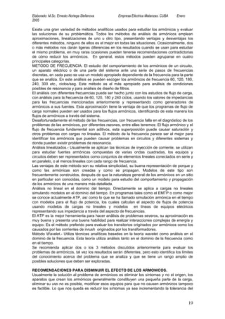 Elaborado: M.Sc. Ernesto Noriega Stefanova         Empresa Eléctrica Matanzas. CUBA    Enero
2005

Existe una gran variedad de métodos analíticos usados para estudiar los armónicos y evaluar
las soluciones de su problemática. Todos los métodos de análisis de armónicos emplean
aproximaciones, linealizaciones de uno u otro tipo, presentando ventajas y desventajas los
diferentes métodos, ninguno de ellos es el mejor en todas las situaciones. Ocasionalmente, dos
o más métodos nos darán ligeras diferencias en los resultados cuando se usan para estudiar
el mismo problema, en muy raras ocasiones pueden tenerse recomendaciones contradictorias
de cómo reducir los armónicos. En general, estos métodos pueden agruparse en cuatro
principales categorías.
METODO DE FRECUENCIA. El estudio del comportamiento de los armónicos de un circuito,
un aparato eléctrico o de una parte del sistema ante una serie de pasos de frecuencias
discretas, en cada paso se usa un modelo apropiado dependiente de la frecuencia para la parte
que se analiza. En este análisis se pueden escoger los armónicos de frecuencia 60, 120, 180,
240, 300 etc., ciclos/seg. Este método es el más apropiado para análisis de condiciones
posibles de resonancia y para análisis de diseño de filtros.
El análisis con diferentes frecuencias puede ser hecho junto con los estudios de flujo de carga,
con análisis para la frecuencia de 60, 120, 180 y 240 ciclos, usando los valores de impedancias
para las frecuencias mencionadas anteriormente y representando como generadores de
armónicos a sus fuentes. Esta aproximación tiene la ventaja de que los programas de flujo de
carga normales pueden ser usados para los flujos armónicos, identificando de esta manera los
flujos de armónicos a través del sistema.
Desafortunadamente el método de las frecuencias, con frecuencia falla en el diagnóstico de los
problemas de las armónicos, por diferentes razones, entre ellas tenemos: El flujo armónico y el
flujo de frecuencia fundamental son aditivos, esta superposición puede causar saturación y
otros problemas con cargas no lineales. El método de la frecuencia parece ser el mejor para
identificar los armónicos que pueden causar problemas en circuitos y diferentes sistemas y
donde pueden existir problemas de resonancia.
Análisis linealizados.- Usualmente se aplican las técnicas de inyección de corriente, se utilizan
para estudiar fuentes armónicas compuestas de varias ondas cuadradas, los equipos y
circuitos deben ser representados como conjuntos de elementos lineales conectados en serie y
en paralelo, o al menos lineales con cada rango de frecuencia.
Las ventajas de este método son su relativa simplicidad, su buena representación de porque y
como las armónicas son creadas y como se propagan. Modelos de este tipo son
frecuentemente construidos, después de que la naturaleza general de los armónicos en un sitio
en particular son conocidas, como un modelo para estudio del comportamiento y propagación
de los armónicos de una manera más detallada.
Análisis no lineal en el dominio del tiempo. Directamente se aplica a cargas no lineales
simulando modelos en el dominio del tiempo. En programas tales como el EMTP o como mejor
se conoce actualmente ATP, así como lo que se ha llamado simulación armónica en el tiempo
con modelos para el flujo de potencia, los cuales calculan el aspecto de flujos de potencia
usando modelos de cargas no lineales y modelos                en líneas de equipos eléctricos
representando sus impedancia a través del aspecto de frecuencias.
El ATP es la mejor herramienta para hacer análisis de problemas severos, su aproximación es
muy buena y presenta una buena habilidad para realizar interacciones complejas de energía y
equipo. Es el método preferido para evaluar los transitorios originados por armónicos como los
causados por las corrientes de inrush originados por los transformadores.
Método Wavelet.- Utiliza técnicas analíticas basadas en la teoría wavelet como análisis en el
dominio de la frecuencia. Esta teoría utiliza análisis tanto en el dominio de la frecuencia como
en el tiempo.
Se recomienda aplicar dos o los 3 métodos discutidos anteriormente para evaluar los
problemas de armónicos, tal vez los resultados serán diferentes, pero esto identifica los límites
del conocimiento acerca del problema que se analiza y que se tiene un rango amplio de
posibles soluciones que deben ser exploradas.

RECOMENDACIONES PARA DISMINUIR EL EFECTO DE LOS ARMONICOS.
Usualmente la solución al problema de armónicos es eliminar los síntomas y no el origen, los
aparatos que crean los armónicos generalmente constituyen una pequeña parte de la carga,
eliminar su uso no es posible, modificar esos equipos para que no causen armónicos tampoco
es factible. Lo que nos queda es reducir los síntomas ya sea incrementando la tolerancia del


                                                                                               19
 