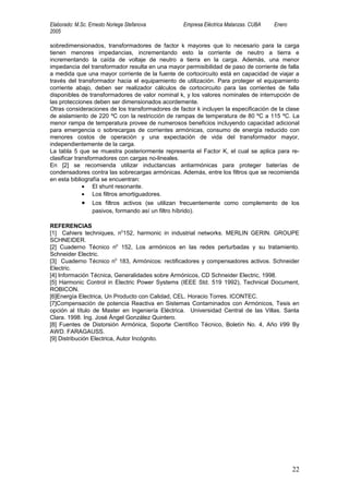 Elaborado: M.Sc. Ernesto Noriega Stefanova        Empresa Eléctrica Matanzas. CUBA   Enero
2005

sobredimensionados, transformadores de factor k mayores que lo necesario para la carga
tienen menores impedancias, incrementando esto la corriente de neutro a tierra e
incrementando la caída de voltaje de neutro a tierra en la carga. Además, una menor
impedancia del transformador resulta en una mayor permisibilidad de paso de corriente de falla
a medida que una mayor corriente de la fuente de cortocircuito está en capacidad de viajar a
través del transformador hacia el equipamiento de utilización. Para proteger el equipamiento
corriente abajo, deben ser realizador cálculos de cortocircuito para las corrientes de falla
disponibles de transformadores de valor nominal k, y los valores nominales de interrupción de
las protecciones deben ser dimensionados acordemente.
Otras consideraciones de los transformadores de factor k incluyen la especificación de la clase
de aislamiento de 220 ºC con la restricción de rampas de temperatura de 80 ºC a 115 ºC. La
menor rampa de temperatura provee de numerosos beneficios incluyendo capacidad adicional
para emergencia o sobrecargas de corrientes armónicas, consumo de energía reducido con
menores costos de operación y una expectación de vida del transformador mayor,
independientemente de la carga.
La tabla 5 que se muestra posteriormente representa el Factor K, el cual se aplica para re-
clasificar transformadores con cargas no-lineales.
En [2] se recomienda utilizar inductancias antiarmónicas para proteger baterías de
condensadores contra las sobrecargas armónicas. Además, entre los filtros que se recomienda
en esta bibliografía se encuentran:
              • El shunt resonante.
              • Los filtros amortiguadores.
             •    Los filtros activos (se utilizan frecuentemente como complemento de los
                  pasivos, formando así un filtro híbrido).

REFERENCIAS
[1] Cahiers techniques, n0152, harmonic in industrial networks. MERLIN GERIN. GROUPE
SCHNEIDER.
[2] Cuaderno Técnico n0 152, Los armónicos en las redes perturbadas y su tratamiento.
Schneider Electric.
[3] Cuaderno Técnico n0 183, Armónicos: rectificadores y compensadores activos. Schneider
Electric.
[4] Información Técnica, Generalidades sobre Armónicos, CD Schneider Electric, 1998.
[5] Harmonic Control in Electric Power Systems (IEEE Std. 519 1992), Technical Document,
ROBICON.
[6]Energía Electrica, Un Producto con Calidad, CEL. Horacio Torres. ICONTEC.
[7]Compensación de potencia Reactiva en Sistemas Contaminados con Armónicos, Tesis en
opción al título de Master en Ingeniería Eléctrica. Universidad Central de las Villas. Santa
Clara. 1998. Ing. José Ángel González Quintero.
[8] Fuentes de Distorsión Armónica, Soporte Científico Técnico, Boletín No. 4, Año I/99 By
AWD. FARAGAUSS.
[9] Distribución Electrica, Autor Incógnito.




                                                                                             22
 