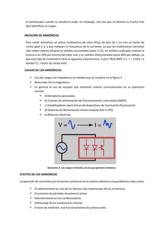 el osciloscopio cuando se estudia la onda, sin embargo, una vez que se detecta es mucho más
fácil identificar su origen.
MEDICIÓN DE ARMÓNICOS
Para medir armónicos se utiliza multímetros de valor eficaz de pico de 1 ms con un factor de
cresta igual a 3, y que indiquen la frecuencia de la corriente; ya que los multímetros normales
sólo miden valores eficaces en señales sinusoidales (valor·1'11), en señales cuadradas realizan la
lectura a un 10% por encima del valor real, y en señales distorsionadas hasta 40% por debajo, ya
que este tipo de multímetro tiene la siguiente característica: V pico TRUE RMS: F.C. = = 1'414 = 2
donde F.C.: Factor de cresta Vefic.
CAUSAS DE LOS ARMÓNICOS:
 Uso de cargas con impedancia no lineales que se muestra en la figura 2
 Materiales ferro-magnéticos
 En general al uso de equipos que necesitan realizar conmutaciones en su operación
normal:
 Ordenadores personales,
 b) Fuentes de alimentación de funcionamiento conmutado (SMPS)
 c) Estabilizadores electrónicos de dispositivos de iluminación fluorescente
 d) Sistemas de Alimentación Ininterrumpida (SAI o UPS)
 e) Motores eléctricos
Ilustración 2: Las cargas no lineales son las que generan armónicos.
EFECTOS DE LOS ARMONICOS
La aparición de corrientes y/o tensiones armónicas en el sistema eléctrico crea problemas tales como:
 El calentamiento es uno de los efectos más importantes de los armónicos.
 El aumento de pérdidas de potencia activa
 Sobretensiones en los condensadores
 Sobrecarga de los conductores neutros
 Errores de medición, mal funcionamiento de protecciones
 