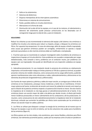  Daño en los aislamientos
 Deterioro de dieléctricos
 Disparos intempestivos de los interruptores automáticos
 Distorsiones en sistemas de comunicaciones
 Ruido y posibles daños en circuitos electrónicos
 Alteraciones en la forma de onda
 Disminución de la vida útil de los equipos, en el caso de los motores, el calentamiento y
deterioro del aislamiento puede provocar cortocircuitos en los devanados con el
consiguiente riesgo para la vida de éste, y para la instalación.
SOLUCIONES
Reducir los síntomas ya sea incrementando la tolerancia del equipo y del sistema a los armónicos o
modificar los circuitos y los sistemas para reducir su impacto, atrapar, o bloquear los armónicos con
filtros. Por supuesto hay excepciones. En casos de sobrecarga, daño de equipo o diseño inapropiado,
estas causas que generan armónicos pueden ser corregidas, similarmente un aparato o equipo
particular que produce un alto nivel de armónicos debe ser modificado o reemplazado.
1.- El primer paso que se recomienda en cualquier investigación sobre el problema de armónicas es
inspeccionar el equipo y el circuito eléctrico. Estos problemas son causados o empeorados por cargas
desbalanceadas, mala conexión a tierra, problemas con el conductor neutro, por problemas con
equipo o por uso inapropiado. Esto puede ser identificado con una inspección cuidadosa con equipo
apropiado.
2.- Sobredimensionamiento: En una instalación donde la presencia de armónicos es relativamente
importante si el transformador trabaja en límites próximos al 75% de su potencia nominal, se pueden
presentar síntomas de notable relevancia, como consecuencia de las cargas deformantes, pudiendo
apreciar manifestaciones tales como vibraciones y ruidos, sobrecalentamientos y disfunciones en los
elementos de protección (magnetotérmicos y diferenciales).
Con fuentes de mayor potencia y pletinas y cables de mayor sección, se consigue que el efecto de los
armónicos en las instalaciones, provoque menos incidencias y tarde más en manifestarse. Al tener
mayor potencia de fuente, la distorsión de tensión será menor (la calidad de la tensión será mejor) ya
que la relación de la potencia armónica respecto a la potencia de la fuente es menor. De esta manera
la impedancia de la instalación es más baja gracias al sobredimensionamiento de la fuente. Si los
armónicos tienen una sección mayor de cable o de pletina por donde circular, el efecto piel tendrá
menor incidencia provocando un menor calentamiento de los conductores y de las protecciones. En
resumen, como consecuencia de este sobredimensionamiento la impedancia total de la instalación
disminuye, evitando que aumenten las pérdidas por efecto Joule ocasionadas por los armónicos al
ofrecer una sección mayor en cables y pletinas.
3.- Los filtros se utilizan para bloquear o atrapar la energía de los armónicos de tal manera que no
fluya por los equipos o que no entre al sistema, son las dos soluciones más usadas para el problema
de las armónicos (figura 4).
Los filtros pasivos son los más simples, más económicos, pero menos flexibles y efectivos para filtrar
armónicas. Son elementos puramente pasivos, usados por las empresas como circuitos en paralelo en
 