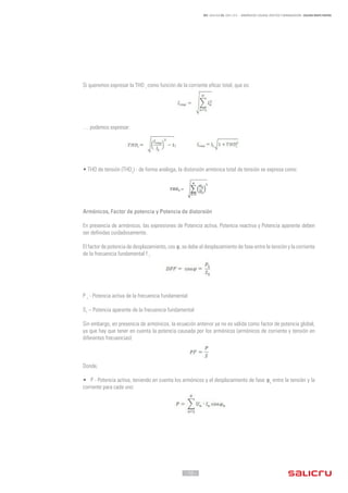 - 10 -
REF. JN004A00 ED. ABRIL 2016 - ARMÓNICOS: CAUSAS, EFECTOS Y MINIMIZACIÓN - SALICRU WHITE PAPERS
Si queremos expresar la THD i
como función de la corriente eficaz total, que es:
… podemos expresar:
• THD de tensión (THDv
) - de forma análoga, la distorsión armónica total de tensión se expresa como:
Armónicos, Factor de potencia y Potencia de distorsión
En presencia de armónicos, las expresiones de Potencia activa, Potencia reactiva y Potencia aparente deben
ser definidas cuidadosamente.
El factor de potencia de desplazamiento, cos φ, se debe al desplazamiento de fase entre la tensión y la corriente
de la frecuencia fundamental f 1:
P 1
- Potencia activa de la frecuencia fundamental
S1
– Potencia aparente de la frecuencia fundamental
Sin embargo, en presencia de armónicos, la ecuación anterior ya no es válida como factor de potencia global,
ya que hay que tener en cuenta la potencia causada por los armónicos (armónicos de corriente y tensión en
diferentes frecuencias):
Donde,
• P - Potencia activa, teniendo en cuenta los armónicos y el desplazamiento de fase φn
entre la tensión y la
corriente para cada uno:
 