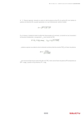 - 11 -
REF. JN004A00 ED. ABRIL 2016 - ARMÓNICOS: CAUSAS, EFECTOS Y MINIMIZACIÓN - SALICRU WHITE PAPERS
• S - Potencia aparente, teniendo en cuenta no sólo la potencia activa (P) y la reactiva (Q), sino también la
potencia de distorsión (D), se puede representar en un eje tridimensional, siendo el módulo:
En un sistema o instalación donde la señal más distorsionada es la corriente, y la tensión es casi sinusoidal a
la frecuencia fundamental, y recuperando I rms
como función de THDi
... podemos expresar una relación entre la distorsión armónica total de corriente (THDi
) y el factor de potencia:
... que nos da una idea de que cuanto más alta es la THDi
, menor será el factor de potencia (PF) (comparado con
DPF = cosφ), y cuando no hay armónicos, PF = cosφ.
 