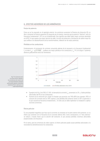 - 12 -
REF. JN004A00 ED. ABRIL 2016 - ARMÓNICOS: CAUSAS, EFECTOS Y MINIMIZACIÓN - SALICRU WHITE PAPERS
4.-	EFECTOS ADVERSOS DE LOS ARMÓNICOS
Factor de potencia
Como ya se ha avanzado en el apartado anterior, los armónicos aumentan la Potencia de distorsión (D), es
decir, aumentan la Potencia aparente (S) requerida por el sistema, mientras que la potencia “efectiva” real a la
frecuencia fundamental f1
(P1) no se ve beneficiada. Esto significa que debe haber mayor corriente absorbida
en el PCC, lo que supone una mayor sección de cable, circuitos de protección y distribución de calibre mayor (lo
que conlleva a la desclasificación de los transformadores, deberán ser de mayor potencia).
Pérdidas en los conductores
Evidentemente, el incremento de corriente consumida además de la necesaria a la frecuencia fundamental
I1
, es decir Irms
= , conlleva una mayor pérdida en los conductores, Irms
2
·R. En la figura 7 podemos
observar gráficamente estos dos fenómenos.
•	 Ejemplo de la Fig. 5 de THDi
=21,18%: la demanda de corriente Irms
aumentará un 2% , y habrá pérdidas
adicionales del 4% en los conductores.
•	 Aumento de la distorsión por cargas no lineales que provocan una THDi
=60% (por ejemplo, VFD): el
consumo de corriente será un 16% superior, y las pérdidas del conductor serán un 36 % superiores a
lo que causaría la frecuencia fundamental I1
. En este caso se debe replantear la instalación o aplicar
acciones correctivas.
Efecto pelicular
Es una propiedad magnética que hace que la corriente se concentre en la parte exterior del conductor; es un
efecto que aumenta con la frecuencia de la corriente alterna (AC). Como consecuencia, el “área efectiva”
se reduce y resulta menor que la sección del conductor, lo que provoca pérdidas resistivas adicionales
proporcionales a la frecuencia.
Por lo tanto, para los armónicos de orden superior, el efecto pelicular puede causar pérdidas adicionales o la
necesidad de sobredimensionar los conductores.
Fig.7 Incremento de la
corriente eficaz debido a
los armónicos (en azul) y las
correspondientes pérdidas
adicionales debido a pérdidas
resistivas R (en rojo) para un
cable determinado.
 