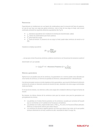 - 14 -
REF. JN004A00 ED. ABRIL 2016 - ARMÓNICOS: CAUSAS, EFECTOS Y MINIMIZACIÓN - SALICRU WHITE PAPERS
Resonancias
Especialmente en instalaciones con una batería de condensadores para la corrección del factor de potencia,
en caso de que haya una carga que genere armónicos, como el caso de una carga no lineal, este circuito
combinado contendrá los siguientes elementos equivalentes (Ver Fig. 9):
•	 Ls
, inductancia equivalente de la instalación de distribución (transformador, cables)
•	 CPF
, batería de condensadores para factor potencia.
•	 RL
, parte lineal de la carga.
•	 Vs
, fuente de tensión. En presencia de una carga no lineal, puede haber armónicos de tensión en el
PCC.
Impedancia compleja equivalente:
... así que para ciertas frecuencias armónicas, podemos encontrarnos con frecuencias de resonancia cuando el
denominador es 0, por ejemplo:
Motores y generadores
Aparte de ser una posible causa de los armónicos, los generadores en sí mismos pueden estar afectados por
otras fuentes de armónicos, en términos de pérdidas de eficiencia, sobrecalentamiento o desclasificación.
Una de las principales razones es la alta impedancia de los generadores, que convertirá fácilmente la distorsión
armónica de corriente en distorsión armónica de tensión (es decir, afectando a las otras cargas suministradas
desde esa fuente).
En el caso de los motores, nos referimos a ellos como cargas de la instalación eléctrica en lugar de fuentes de
tensión.
No obstante, los efectos directos de los armónicos tanto para los motores como para los generadores son
principalmente los mismos:
•	 Las pérdidas en el núcleo (hierro) aumentan con los armónicos, causados por corrientes de Foucault
(que se incrementan con el cuadrado de la frecuencia) y la histéresis.
•	 Las pérdidas en el cobre, proporcionales tanto a THDi
(Irms
2
·R), como a la frecuencia (Efecto pelicular).
Referirse a la descripción anterior para ambos efectos.
•	 Los armónicos de secuencia negativa generan una fuerza que reduce el par motor, por lo que pueden
provocar vibraciones en el motor, aumento de calor, necesidad de reducir la carga, etc.
 