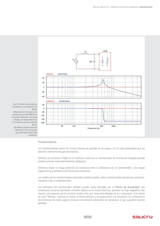 - 15 -
REF. JN004A00 ED. ABRIL 2016 - ARMÓNICOS: CAUSAS, EFECTOS Y MINIMIZACIÓN - SALICRU WHITE PAPERS
Transformadores
Los transformadores sufren los mismos efectos de pérdidas en el núcleo y en el cobre (bobinados) que los
descritos anteriormente para los motores.
También, los armónicos Triplen en el conductor neutro de un transformador de distribución triángulo-estrella
pueden provocar sobrecalentamientos peligrosos.
Asímismo existe un riesgo potencial de resonancia entre la inductancia de un transformador y las cargas
capacitivas que alimenta a las frecuencias armónicas.
Los núcleos de los transformadores laminados también pueden vibrar a determinadas frecuencias armónicas,
causando ruido y recalentamiento.
Los bobinados del transformador también pueden verse afectados por el Efecto de proximidad: dos
conductores cercanos que llevan corriente alterna en la misma dirección, provocan un flujo magnético más
intenso, esto provoca que la corriente tienda a fluir por zonas más alejadas de los conductores. Este efecto
de zona “efectiva” reducida es similar al Efecto pelicular y es proporcional a la frecuencia. En consecuencia
los armónicos de orden superior provocan incrementos adicionales de resistencia, lo que supondrá mayores
pérdidas.
Fig 9. Circuito de ejemplo de
resonancia y su diagrama de
Bode.
Observese la frecuencia de
resonancia a unos 550 Hz en
la tensión aplicada a la carga
(Vload), correspondiente al
11ºarmónico de una señal de
50 Hz.
Se deberá prestar especial
atención si hay una carga
que está generando este
armónico.
 
