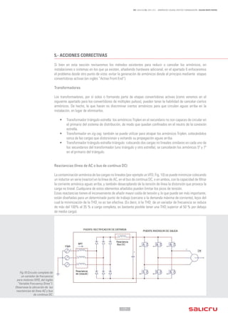 - 17 -
REF. JN004A00 ED. ABRIL 2016 - ARMÓNICOS: CAUSAS, EFECTOS Y MINIMIZACIÓN - SALICRU WHITE PAPERS
5.-	ACCIONES CORRECTIVAS
Si bien en esta sección revisaremos los métodos existentes para reducir o cancelar los armónicos, en
instalaciones o sistemas en los que ya existen, añadiendo hardware adicional, en el apartado 6 enfocaremos
el problema desde otro punto de vista: evitar la generación de armónicos desde el principio mediante etapas
convertidoras activas (en inglés “Active Front-End”).
Transformadores
Los transformadores, por sí solos o formando parte de etapas convertidoras activas (como veremos en el
siguiente apartado para los convertidores de múltiples pulsos), pueden tener la habilidad de cancelar ciertos
armónicos. De hecho, lo que hacen es discriminar ciertos armónicos para que circulen aguas arriba en la
instalación, en lugar de eliminarlos.
•	 Transformador triángulo-estrella: los armónicos Triplen en el secundario no son capaces de circular en
el primario del sistema de distribución, de modo que quedan confinados en el neutro de la conexión
estrella.
•	 Transformador en zig-zag: también se puede utilizar para atrapar los armónicos Triplen, colocándolos
cerca de las cargas que distorsionan y evitando su propagación aguas arriba.
•	 Transformador triángulo-estrella-triángulo: colocando dos cargas no lineales similares en cada uno de
los secundarios del transformador (uno triángulo y otro estrella), se cancelarán los armónicos 5º y 7º
en el primario del triángulo.
Reactancias (línea de AC o bus de contínua DC)
La contaminación armónica de las cargas no lineales (por ejemplo un VFD, Fig. 10) se puede minimizar colocando
un inductor en serie (reactor) en la línea de AC, en el bus de contínua DC, o en ambos, con la capacidad de filtrar
la corriente armónica aguas arriba, y también desacoplando de la tensión de línea la distorsión que provoca la
carga no lineal. Cualquiera de estos elementos añadidos pueden limitar los picos de tensión.
Estas reactancias tienen el inconveniente de añadir mayor caída de tensión y, lo que puede ser más importante,
están diseñadas para un determinado punto de trabajo (cercano a la demanda máxima de corriente), lejos del
cual la minimización de la THDi
no es tan efectiva. (Es decir, si la THDi
de un variador de frecuencia se reduce
de más del 100% al 35 % a carga completa, es bastante posible tener una THDi
superior al 50 % por debajo
de media carga).
Fig.10 Circuito completo de
un variador de frecuencia
para motores (VFD, del inglés
“Variable Frecuency Drive”).
Observese la ubicación de las
reactancias de línea AC y bus
de contínua DC.
 