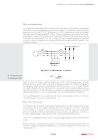 - 19 -
REF. JN004A00 ED. ABRIL 2016 - ARMÓNICOS: CAUSAS, EFECTOS Y MINIMIZACIÓN - SALICRU WHITE PAPERS
Filtros pasivos de armónicos
Los filtros pasivos de armónicos son filtros resonantes formados por Inductores y Condensadores (y en ocasiones
resistencia de amortiguamiento) ajustados para cancelar o atrapar una determinada frecuencia armónica,
generalmente de orden bajo (5º, 7º, 11º,..). Observese la Fig. 12: en una etapa de entrada de un rectificador
de 6 pulsos, generando altos niveles de 5º armónico, se añade un filtro pasivo de armónicos (inductores LS
,
condensadores CS
), para minimizar la distorsión de corriente en el PCC. Dicho efecto se consigue sintonizando
la frecuencia de resonancia de LS
-CS
en ese 5º armónico. Si fuese necesario cancelar otras frecuencias
armónicas en la misma instalación, sería necesario añadir filtros pasivos adicionales (L,C) regulados a esas
frecuencias armónicas.
Aparte de sintonizarse solo para una determinada frecuencia armónica, los filtros pasivos tienen la función
de mitigar armónicos solo en un determinado punto de trabajo (por ejemplo, con una determinada carga), lo
que significa que lejos de ese punto, generalmente a niveles de carga inferiores, no se minimiza la distorsión
armónica. Por otra parte, reducen el factor de potencia, si no se añade ningún circuito adicional para compensar
dicho efecto (inductores en paralelo adicionales). Introducen también la posibilidad de resonancia, como se ha
explicado en el apartado 4, y pueden verse afectados por cada impedancia de línea o fuente particular.
Aun así, los filtros pasivos son una solución sencilla, robusta y económica para instalaciones o sistemas
“cerrados” (condiciones de funcionamiento repetitivas).
Filtros activos de armónicos
Los filtros activos de armónicos son equipos electrónicos de potencia que cancelan o reducen la contaminación
armónica de corriente de una instalación. El principio de funcionamiento consiste en medir los armónicos de
corriente y generar en tiempo real los mismos armónicos pero en fase opuesta, de modo que la suma de ambas
corrientes vista desde la instalación eléctrica apenas contenga armónicos, solo la frecuencia fundamental f1
(ver la Fig. 13). Esto da lugar a una reducción de la THDi,
a niveles típicamente inferiores al 5%.
También tienen la capacidad de reducir la potencia reactiva de la carga, es decir, aumentan el factor de potencia
a casi 1.
Debido a su diseño y principio de funcionamiento, la minimización de la distorsión se alcanza en todos los
niveles de carga (dentro de la capacidad del filtro activo), y no se ven afectados por las resonancias ni por las
impedancias de línea.
Fig. 12 Circuito típico para la
reducción del 5º armónico en
un rectificador de 6 pulsos.
 