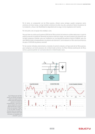 - 20 -
REF. JN004A00 ED. ABRIL 2016 - ARMÓNICOS: CAUSAS, EFECTOS Y MINIMIZACIÓN - SALICRU WHITE PAPERS
Por lo tanto, en comparación con los filtros pasivos, ofrecen varias ventajas: pueden compensar varios
armónicos al mismo tiempo, corregir también armónicos de orden muy alto, aumentar el factor de potencia de
la instalación y ofrecer más flexibilidad (no dependiente de la carga ni de la impedancia de la fuente).
Por otra parte, son un equipo más complejo y caro.
Hay que tener en cuenta que la potencia (kVA) de los filtros activos de armónicos se debe seleccionar, no para la
potencia total de la instalación (demanda de potencia total de la carga), sino para la potencia de distorsión que
se debe compensar. (Ejemplo: para una instalación con una demanda de potencia total de S=60kVA, pero con
solo 20kVA de ellos correspondientes a la potencia de distorsión D, sería necesario un filtro activo de armónicos
de aprox. 25-30 kVA de potencia nominal).
Por las razones indicadas anteriormente, y teniendo el cuenta la robustez y el bajo coste de los filtros pasivos,
para compensar una fuerte presencia de un determinado armónico, los filtros híbridos (combinación de filtros
activos y pasivos) podrían ser una buena elección en determinados casos.
Fig.13 Disposición del filtro
activo y su función correctiva
sobre una carga no lineal:
el filtro activo de armónicos
genera la corriente de
compensación IF
, que una vez
que se añade a la corriente
distorsionada de la carga IR
,
forma una corriente “limpia”
IX
con una THDi
muy baja. En
la parte inferior se muestra el
espectro armónico para cada
corriente y el resultado de la
ecuación IX
=IR
+IF
..
 
