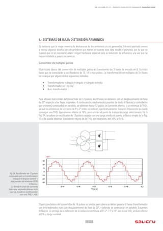 - 21 -
REF. JN004A00 ED. ABRIL 2016 - ARMÓNICOS: CAUSAS, EFECTOS Y MINIMIZACIÓN - SALICRU WHITE PAPERS
6.-	SISTEMAS DE BAJA DISTORSIÓN ARMÓNICA
Es evidente que la mejor manera de deshacerse de los armónicos es no generarlos. En este apartado vamos
a revisar algunos diseños de convertidores que tienen en cuenta esta idea desde el principio, por lo que se
supone que no es necesario añadir ningún hardware especial para la reducción de armónicos una vez que se
hayan instalado y puesto en servicio.
Convertidor de múltiples pulsos
El principio básico del convertidor de múltiples pulsos es transformar las 3 fases de entrada en 6, 9 o más
fases que se conectarán a rectificadores de 12, 18 o más pulsos. La transformación en múltiplos de 3·n fases
se consigue por alguno de los siguientes métodos:
•	 Transformadores triángulo-triángulo y triángulo-estrella.
•	 Transformador en “zig-zag”.
•	 Auto transformador.
Para el caso más común del convertidor de 12 pulsos, las 6 fases se obtienen con un desplazamiento de fase
de 30º respecto a las fases originales. A continuación, mediante dos puentes de diodo trifásicos (o controlados
por tiristores) conectados en paralelo, se obtienen hasta 12 pulsos de corriente alterna, y se minimiza la THDi
,
ya que los armónicos de corriente de 5º y 7º orden se reducen significativamente. Con esta disposición se puede
conseguir una THDi
ligeramente inferior al 10%, pero solo en el punto de trabajo de carga seleccionado. En la
Fig. 14, se valora un rectificador de 12 pulsos cargado con una carga similar al puente trifásico simple de la Fig.
10, y se puede observar la evidente mejora de la THDi
, con reactores, del 34% al 14%.
El principio básico del convertidor de 18 pulsos es similar, pero ahora se deben generar 9 fases (transformador
con tres bobinados más) con desplazamiento de fase de 20º, y además se conectarán en paralelo 3 puentes
trifásicos. La ventaja es la extensión de la reducción armónica al 5º, 7º, 11º y 13º, par a una THDi
incluso inferior
al 5% a carga nominal.
Fig.14. Rectificador de 12 pulsos
compuesto por un transformador
triángulo-triángulo-estrella y
dos puentes de tiristores (SCR)
trifásicos.
La forma de onda de corriente
típica que se puede obtener es la
que se muestra a continuación,
con una THDi
= 14%.
 