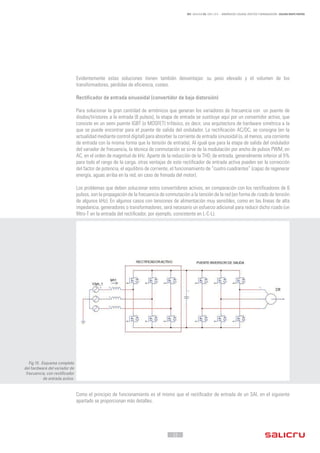 - 22 -
REF. JN004A00 ED. ABRIL 2016 - ARMÓNICOS: CAUSAS, EFECTOS Y MINIMIZACIÓN - SALICRU WHITE PAPERS
Evidentemente estas soluciones tienen también desventajas: su peso elevado y el volumen de los
transformadores, pérdidas de eficiencia, costes.
Rectificador de entrada sinusoidal (convertidor de baja distorsión)
Para solucionar la gran cantidad de armónicos que generan los variadores de frecuencia con un puente de
diodos/tiristores a la entrada (6 pulsos), la etapa de entrada se sustituye aquí por un convertidor activo, que
consiste en un semi puente IGBT (o MOSFET) trifásico, es decir, una arquitectura de hardware simétrica a la
que se puede encontrar para el puente de salida del ondulador. La rectificación AC/DC, se consigna (en la
actualidad mediante control digital) para absorber la corriente de entrada sinusoidal (o, al menos, una corriente
de entrada con la misma forma que la tensión de entrada). Al igual que para la etapa de salida del ondulador
del variador de frecuencia, la técnica de conmutación se sirve de la modulación por ancho de pulsos PWM, en
AC, en el orden de magnitud de kHz. Aparte de la reducción de la THDi
de entrada, generalmente inferior al 5%
para todo el rango de la carga, otras ventajas de este rectificador de entrada activa pueden ser la corrección
del factor de potencia, el equilibrio de corriente, el funcionamiento de “cuatro cuadrantes” (capaz de regenerar
energía, aguas arriba en la red, en caso de frenada del motor).
Los problemas que deben solucionar estos convertidores activos, en comparación con los rectificadores de 6
pulsos, son la propagación de la frecuencia de conmutación a la tensión de la red (en forma de rizado de tensión
de algunos kHz). En algunos casos con tensiones de alimentación muy sensibles, como en las líneas de alta
impedancia, generadores o transformadores, será necesario un esfuerzo adicional para reducir dicho rizado (un
filtro-T en la entrada del rectificador, por ejemplo, consistente en L-C-L).
Como el principio de funcionamiento es el mismo que el rectificador de entrada de un SAI, en el siguiente
apartado se proporcionan más detalles.
Fig.15 . Esquema completo
del hardware del variador de
frecuencia, con rectificador
de entrada activo.
 