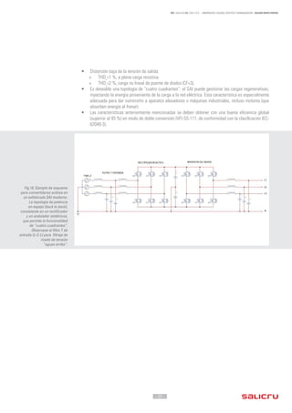 - 25 -
REF. JN004A00 ED. ABRIL 2016 - ARMÓNICOS: CAUSAS, EFECTOS Y MINIMIZACIÓN - SALICRU WHITE PAPERS
•	 Distorsión baja de la tensión de salida:
»» THDv
<1 %, a plena carga resistiva.
»» THDv
<2 %, carga no lineal de puente de diodos (CF=3).
•	 Es deseable una topología de “cuatro cuadrantes”: el SAI puede gestionar las cargas regenerativas,
inyectando la energía proveniente de la carga a la red eléctrica. Esta característica es especialmente
adecuada para dar suministro a aparatos elevadores o máquinas industriales, incluso motores (que
absorben energía al frenar).
•	 Las características anteriormente mencionadas se deben obtener con una buena eficiencia global
(superior al 93 %) en modo de doble conversión (VFI-SS-111, de conformidad con la clasificación IEC-
62040-3).
Fig.19. Ejemplo de esquema
para convertidores activos en
un sofisticado SAI moderno.
La topología de potencia
en espejo (back to back),
consistente en un rectificador
y un ondulador simétricos,
que permite la funcionalidad
de “cuatro cuadrantes”.
Observese el filtro T de
entrada (L-C-L) para filtraje de
rizado de tensión
“aguas arriba”.
 