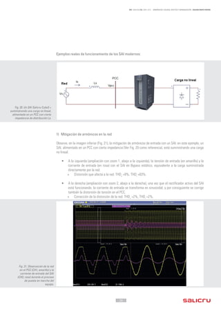 - 26 -
REF. JN004A00 ED. ABRIL 2016 - ARMÓNICOS: CAUSAS, EFECTOS Y MINIMIZACIÓN - SALICRU WHITE PAPERS
Ejemplos reales de funcionamiento de los SAI modernos:
1) Mitigación de armónicos en la red
Observe, en la imagen inferior (Fig. 21), la mitigación de armónicos de entrada con un SAI: en este ejemplo, un
SAI, alimentado en un PCC con cierta impedancia (Ver Fig. 20 como referencia), está suministrando una carga
no lineal.
•	 A la izquierda (ampliación con zoom 1, abajo a la izquierda), la tensión de entrada (en amarillo) y la
corriente de entrada (en rosa) con el SAI en Bypass estático, equivalente a la carga suministrada
directamente por la red:
»» Distorsión que afecta a la red: THDv
=8%, THDi
=63%.
•	 A la derecha (ampliación con zoom 2, abajo a la derecha), una vez que el rectificador activo del SAI
está funcionando, la corriente de entrada se transforma en sinusoidal, y por consiguiente se corrige
también la distorsión de tensión en el PCC.
»» Corrección de la distorsión de la red: THDv
=2%, THDi
=2%.
Fig. 20. Un SAI Salicru Cube3 +
suministrando una carga no lineal,
alimentada en un PCC con cierta
impedancia de distribución Ls.
Fig. 21. Observación de la red
en el PCC (CH1, amarillo) y la
corriente de entrada del SAI
(CH3, rosa) durante el proceso
de puesta en marcha del
equipo.
 