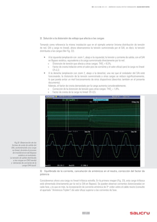 - 27 -
REF. JN004A00 ED. ABRIL 2016 - ARMÓNICOS: CAUSAS, EFECTOS Y MINIMIZACIÓN - SALICRU WHITE PAPERS
2) Solución a la distorsión de voltaje que afecta a las cargas
Tomando como referencia la misma instalación que en el ejemplo anterior (misma distribución de tensión
de red, SAI y carga no lineal), ahora observaremos la tensión suministrada por el SAI, es decir, la tensión
distribuida a las cargas (Ver Fig. 22).
•	 A la izquierda (ampliación con zoom 1, abajo a la izquierda), la tensión y corriente de salida, con el SAI
en Bypass estático, equivalente a la carga suministrada directamente por la red:
»» Distorsión de tensión que afecta a otras cargas: THDv
= 8,5%.
»» Factor de cresta (relación entre el valor pico de corriente y el valor eficaz) para la carga no lineal:
CF=2,2.
•	 A la derecha (ampliación con zoom 2, abajo a la derecha), una vez que el ondulador del SAI está
funcionando, la distorsión de la tensión suministrada a otras cargas se reduce significativamente,
lo que puede evitar un mal funcionamiento de otros dispositivos (descritos también en el presente
documento).
Además, el factor de cresta demandado por la carga aumenta considerablemente.
»» Corrección de la distorsión de tensión para otras cargas: THDv
= 1,8%.
»» Factor de cresta de la carga no lineal: CF=3,5.
3) Equilibrado de la corriente, cancelación de armónicos en el neutro, corrección del factor de
potencia
Consideremos ahora una carga no lineal trifásica estrella. En la primera imagen (Fig. 23), esta carga trifásica
está alimentada directamente por la red (o SAI en Bypass). Se pueden observar corrientes distorsionadas en
cada fase, y lo que es más, la incorporación de corriente armónica de 3er
orden sobre el cable neutro (consulte
el apartado “Armónicos Triplen”) de valor eficaz superior a las corrientes de fase.
Fig.22. Observación de las
formas de onda de salida del
SAI, suministrando una carga
no lineal, durante el proceso
de transferencia del Bypass
estático al ondulador.
La tensión de salida distribuida
a las cargas en CH2 (verde)
y demanda de corriente de la
carga CH4 (azul).
 
