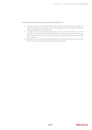 - 29 -
REF. JN004A00 ED. ABRIL 2016 - ARMÓNICOS: CAUSAS, EFECTOS Y MINIMIZACIÓN - SALICRU WHITE PAPERS
Comparación de ambas configuraciones del ejemplo 3 (Fig 23 y 24):
•	 Las cargas inducirían un componente armónico de 3er
orden en el neutro (~48 Arms, 150Hz), casi
el doble del valor eficaz que requiere la fase, y que cancelará el SAI. En el primer caso podría ser
necesario sobredimensionar el cable neutro.
•	 Se corrige el factor de potencia: las cargas tienen un PF bajo (alrededor de 0,6-0,7), que el SAI
transforma en 1,0 visto para la red. Observe la corriente eficaz de fase, que cambia de 29 Arms por
fase a 21 Arms por fase con el SAI funcionando. Esto podría significar una optimización del cableado
y/o la instalación.
•	 El SAI alcanza una corriente de entrada sinusoidal (THDi
~1%), aparte de equilibrar la corriente entre
las fases, incluso cuando las cargas no están equilibradas en la salida.
 