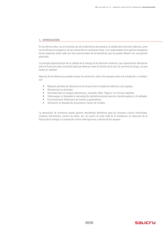 - 3 -
REF. JN004A00 ED. ABRIL 2016 - ARMÓNICOS: CAUSAS, EFECTOS Y MINIMIZACIÓN - SALICRU WHITE PAPERS
1.-	INTRODUCCIÓN
En los últimos años, con el creciente uso de la electrónica de potencia, la calidad del suministro eléctrico, junto
con la eficiencia energética, se han convertido en cuestiones clave, y los responsables de la gestión energética
de las empresas estan cada vez más concienciados de los beneficios que se pueden obtener con una gestión
adecuada.
La principal representación de la calidad de la energía es la distorsión armónica, que representa la desviación
entre la forma de onda sinusoidal ideal que deberían tener la tensión de la red o la corriente de carga, y la que
tienen en realidad.
Algunos de los efectos que pueden causar los armónicos, tanto a los equipos como a la instalación, o a ambos,
son:
•	 Mayores pérdidas de eficiencia en el conjunto de la instalación eléctrica y los equipos.
•	 Resonancias no previstas.
•	 Perturbaciones en equipos electrónicos, causando fallos “lógicos” en circuitos digitales.
•	 Sobrecargas no deseadas (o necesidad de sobredimensionar) para los transformadores y el cableado.
•	 Funcionamiento defectuoso de motores y generadores.
•	 Activación no deseada de disyuntores o fusión de fusibles.
La atenuación de armónicos puede generar abundantes beneficios para los procesos críticos industriales,
sistemas informáticos, centros de datos, etc, en cuanto al coste total de la instalación, la reducción de la
factura de la energía y la protección contra interrupciones y averías de los equipos.
 