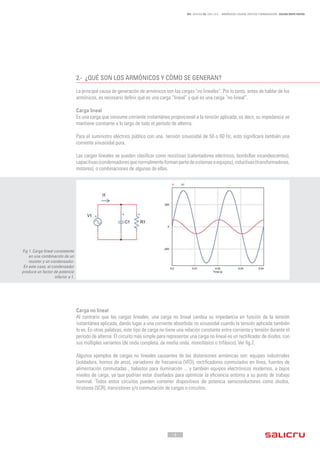 - 4 -
REF. JN004A00 ED. ABRIL 2016 - ARMÓNICOS: CAUSAS, EFECTOS Y MINIMIZACIÓN - SALICRU WHITE PAPERS
2.-	 ¿QUÉ SON LOS ARMÓNICOS Y CÓMO SE GENERAN?
La principal causa de generación de armónicos son las cargas “no lineales”. Por lo tanto, antes de hablar de los
armónicos, es necesario definir qué es una carga “lineal” y qué es una carga “no lineal”.
Carga lineal
Es una carga que consume corriente instantánea proporcional a la tensión aplicada, es decir, su impedancia se
mantiene constante a lo largo de todo el período de alterna.
Para el suministro eléctrico público con una tensión sinusoidal de 50 o 60 Hz, esto significará también una
corriente sinusoidal pura.
Las cargas lineales se pueden clasificar como resistivas (calentadores eléctricos, bombillas incandescentes),
capacitivas(condensadoresquenormalmenteformanpartedesistemasoequipos),inductivas(transformadores,
motores), o combinaciones de algunas de ellas.
Carga no lineal
Al contrario que las cargas lineales, una carga no lineal cambia su impedancia en función de la tensión
instantánea aplicada, dando lugar a una corriente absorbida no sinusoidal cuando la tensión aplicada también
lo es. En otras palabras, este tipo de carga no tiene una relación constante entre corriente y tensión durante el
período de alterna. El circuito más simple para representar una carga no lineal es un rectificador de diodos, con
sus múltiples variantes (de onda completa, de media onda, monofásico o trifásico). Ver fig.2.
Algunos ejemplos de cargas no lineales causantes de las distorsiones armónicas son: equipos industriales
(soldadura, hornos de arco), variadores de frecuencia (VFD), rectificadores conmutados en línea, fuentes de
alimentación conmutadas , balastos para iluminación ... y también equipos electrónicos modernos, a bajos
niveles de carga, ya que podrían estar diseñados para optimizar la eficiencia entorno a su punto de trabajo
nominal. Todos estos circuitos pueden contener dispositivos de potencia semiconductores como diodos,
tiristores (SCR), transistores y/o conmutación de cargas o circuitos.
Fig 1. Carga lineal consistente
en una combinación de un
resistor y un condensador.
En este caso, el condensador
produce un factor de potencia
inferior a 1.
 