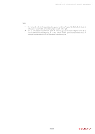 - 8 -
REF. JN004A00 ED. ABRIL 2016 - ARMÓNICOS: CAUSAS, EFECTOS Y MINIMIZACIÓN - SALICRU WHITE PAPERS
Nota:
•	 Para formas de onda simétricas, solo pueden aparecer armónicos “impares” (múltiplos 3º
, 5º
, 7º
, etc, de
la frecuencia fundamental), como en el ejemplo indicado en la Fig. 5.
•	 Para las formas de onda asimétricas, aparte de “impares”, pueden aparecer múltiplos “pares” de la
frecuencia fundamental (múltiplos 2º
, 4º
, 6º
, etc). También pueden aparecer componentes de DC en
formas de onda asimétricas, que se representan como señales 0Hz.
 