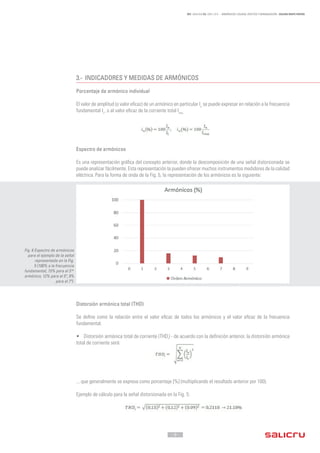 - 9 -
REF. JN004A00 ED. ABRIL 2016 - ARMÓNICOS: CAUSAS, EFECTOS Y MINIMIZACIÓN - SALICRU WHITE PAPERS
3.-	 INDICADORES Y MEDIDAS DE ARMÓNICOS
Porcentaje de armónico individual
El valor de amplitud (o valor eficaz) de un armónico en particular In
se puede expresar en relación a la frecuencia
fundamental I1
, o al valor eficaz de la corriente total Irms.
Espectro de armónicos
Es una representación gráfica del concepto anterior, donde la descomposición de una señal distorsionada se
puede analizar fácilmente. Esta representación la pueden ofrecer muchos instrumentos medidores de la calidad
eléctrica. Para la forma de onda de la Fig. 5, la representación de los armónicos es la siguiente:
Distorsión armónica total (THD)
Se define como la relación entre el valor eficaz de todos los armónicos y el valor eficaz de la frecuencia
fundamental.
•	 Distorsión armónica total de corriente (THDi
) - de acuerdo con la definición anterior, la distorsión armónica
total de corriente será:
... que generalmente se expresa como porcentaje [%] (multiplicando el resultado anterior por 100).
Ejemplo de cálculo para la señal distorsionada en la Fig. 5:
Fig. 6 Espectro de armónicos
para el ejemplo de la señal
representada en la Fig.
5 (100% a la frecuencia
fundamental, 15% para el 3 er
armónico, 12% para el 5º, 9%
para el 7º).
 