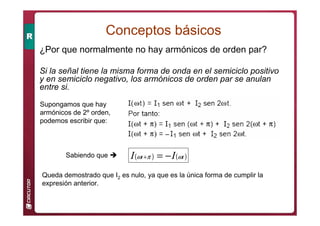 ¿Por que normalmente no hay armónicos de orden par?
Si la señal tiene la misma forma de onda en el semiciclo positivo
y en semiciclo negativo, los armónicos de orden par se anulan
entre si.
Supongamos que hay
armónicos de 2º orden,
podemos escribir que:
Sabiendo que  ( ) ( )
t
t I
I ω
π
ω −
=
+
Queda demostrado que I2 es nulo, ya que es la única forma de cumplir la
expresión anterior.
Conceptos básicos
 