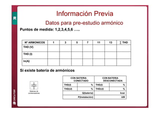 Puntos de medida: 1,2,3,4,5,6 …..
In(A)
THD (I)
THD (V)
∑ THD
13
11
7
5
3
1
Nº ARMONICOS
Si existe batería de armónicos
Baterias de
condensadores
kW
P(Instalación)
kvar
Q(batería)
%
THD(U)
%
THD(U)
%
THD(I)
%
THD(I)
CON BATERIA
DESCONECTADA
CON BATERIA
CONECTADO
Datos para pre-estudio armónico
Información Previa
 