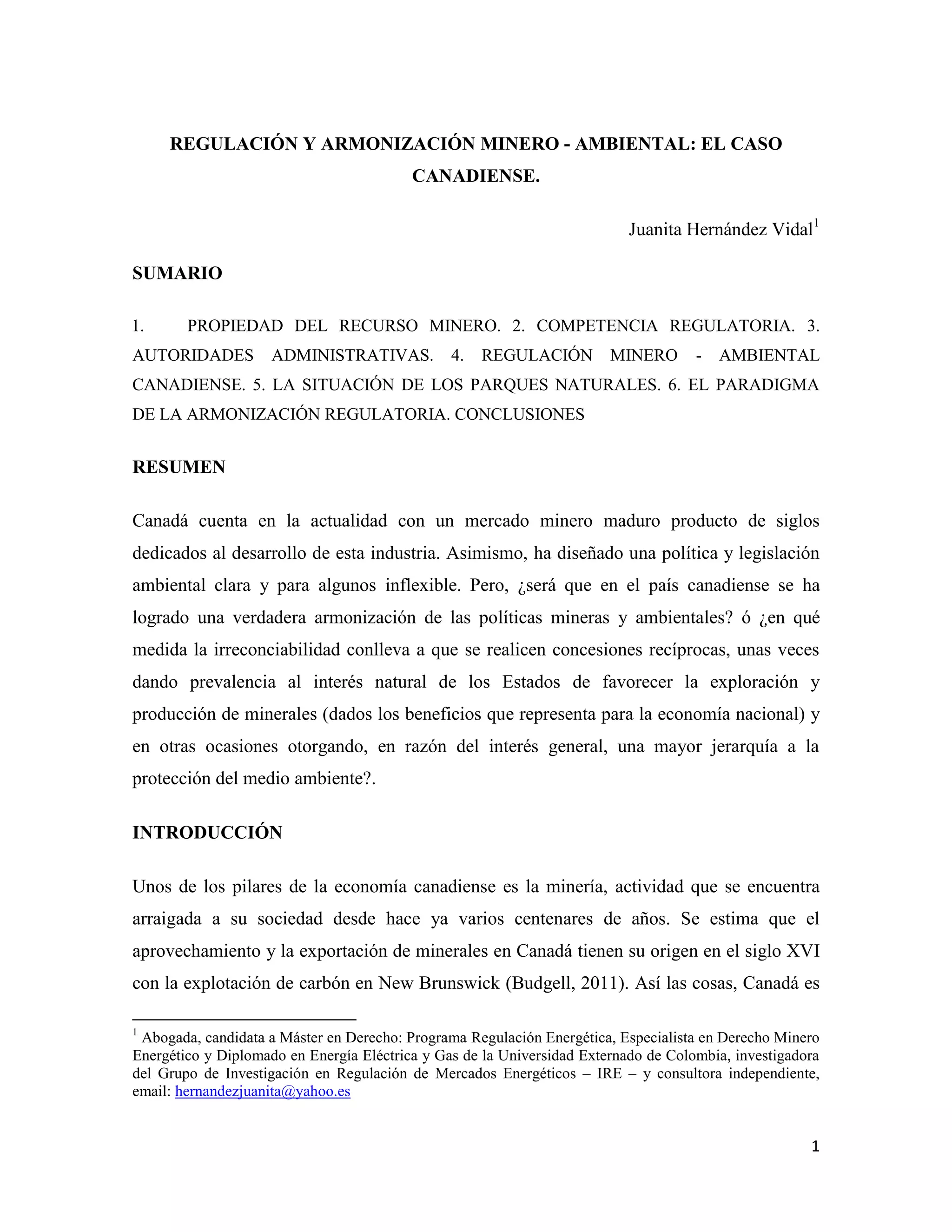 REGULACIÓN Y ARMONIZACIÓN MINERO - AMBIENTAL: EL CASO
                                          CANADIENSE.

                                                                           Juanita Hernández Vidal1

SUMARIO

1.      PROPIEDAD DEL RECURSO MINERO. 2. COMPETENCIA REGULATORIA. 3.
AUTORIDADES          ADMINISTRATIVAS.           4.   REGULACIÓN         MINERO       -   AMBIENTAL
CANADIENSE. 5. LA SITUACIÓN DE LOS PARQUES NATURALES. 6. EL PARADIGMA
DE LA ARMONIZACIÓN REGULATORIA. CONCLUSIONES


RESUMEN

Canadá cuenta en la actualidad con un mercado minero maduro producto de siglos
dedicados al desarrollo de esta industria. Asimismo, ha diseñado una política y legislación
ambiental clara y para algunos inflexible. Pero, ¿será que en el país canadiense se ha
logrado una verdadera armonización de las políticas mineras y ambientales? ó ¿en qué
medida la irreconciabilidad conlleva a que se realicen concesiones recíprocas, unas veces
dando prevalencia al interés natural de los Estados de favorecer la exploración y
producción de minerales (dados los beneficios que representa para la economía nacional) y
en otras ocasiones otorgando, en razón del interés general, una mayor jerarquía a la
protección del medio ambiente?.

INTRODUCCIÓN

Unos de los pilares de la economía canadiense es la minería, actividad que se encuentra
arraigada a su sociedad desde hace ya varios centenares de años. Se estima que el
aprovechamiento y la exportación de minerales en Canadá tienen su origen en el siglo XVI
con la explotación de carbón en New Brunswick (Budgell, 2011). Así las cosas, Canadá es

1
 Abogada, candidata a Máster en Derecho: Programa Regulación Energética, Especialista en Derecho Minero
Energético y Diplomado en Energía Eléctrica y Gas de la Universidad Externado de Colombia, investigadora
del Grupo de Investigación en Regulación de Mercados Energéticos – IRE – y consultora independiente,
email: hernandezjuanita@yahoo.es


                                                                                                      1
 