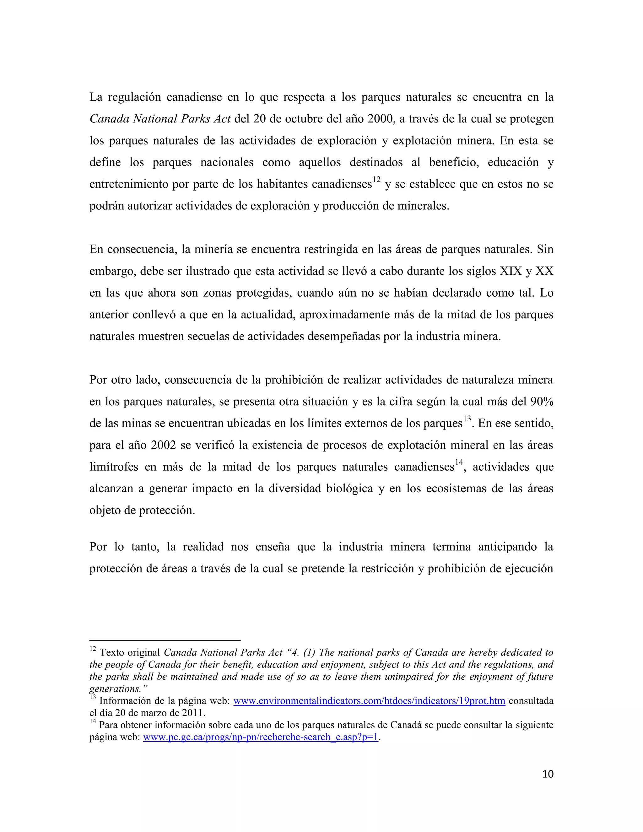 La regulación canadiense en lo que respecta a los parques naturales se encuentra en la
Canada National Parks Act del 20 de octubre del año 2000, a través de la cual se protegen
los parques naturales de las actividades de exploración y explotación minera. En esta se
define los parques nacionales como aquellos destinados al beneficio, educación y
entretenimiento por parte de los habitantes canadienses12 y se establece que en estos no se
podrán autorizar actividades de exploración y producción de minerales.


En consecuencia, la minería se encuentra restringida en las áreas de parques naturales. Sin
embargo, debe ser ilustrado que esta actividad se llevó a cabo durante los siglos XIX y XX
en las que ahora son zonas protegidas, cuando aún no se habían declarado como tal. Lo
anterior conllevó a que en la actualidad, aproximadamente más de la mitad de los parques
naturales muestren secuelas de actividades desempeñadas por la industria minera.


Por otro lado, consecuencia de la prohibición de realizar actividades de naturaleza minera
en los parques naturales, se presenta otra situación y es la cifra según la cual más del 90%
de las minas se encuentran ubicadas en los límites externos de los parques13. En ese sentido,
para el año 2002 se verificó la existencia de procesos de explotación mineral en las áreas
limítrofes en más de la mitad de los parques naturales canadienses14, actividades que
alcanzan a generar impacto en la diversidad biológica y en los ecosistemas de las áreas
objeto de protección.

Por lo tanto, la realidad nos enseña que la industria minera termina anticipando la
protección de áreas a través de la cual se pretende la restricción y prohibición de ejecución




12
   Texto original Canada National Parks Act “4. (1) The national parks of Canada are hereby dedicated to
the people of Canada for their benefit, education and enjoyment, subject to this Act and the regulations, and
the parks shall be maintained and made use of so as to leave them unimpaired for the enjoyment of future
generations.”
13
   Información de la página web: www.environmentalindicators.com/htdocs/indicators/19prot.htm consultada
el día 20 de marzo de 2011.
14
   Para obtener información sobre cada uno de los parques naturales de Canadá se puede consultar la siguiente
página web: www.pc.gc.ca/progs/np-pn/recherche-search_e.asp?p=1.


                                                                                                          10
 