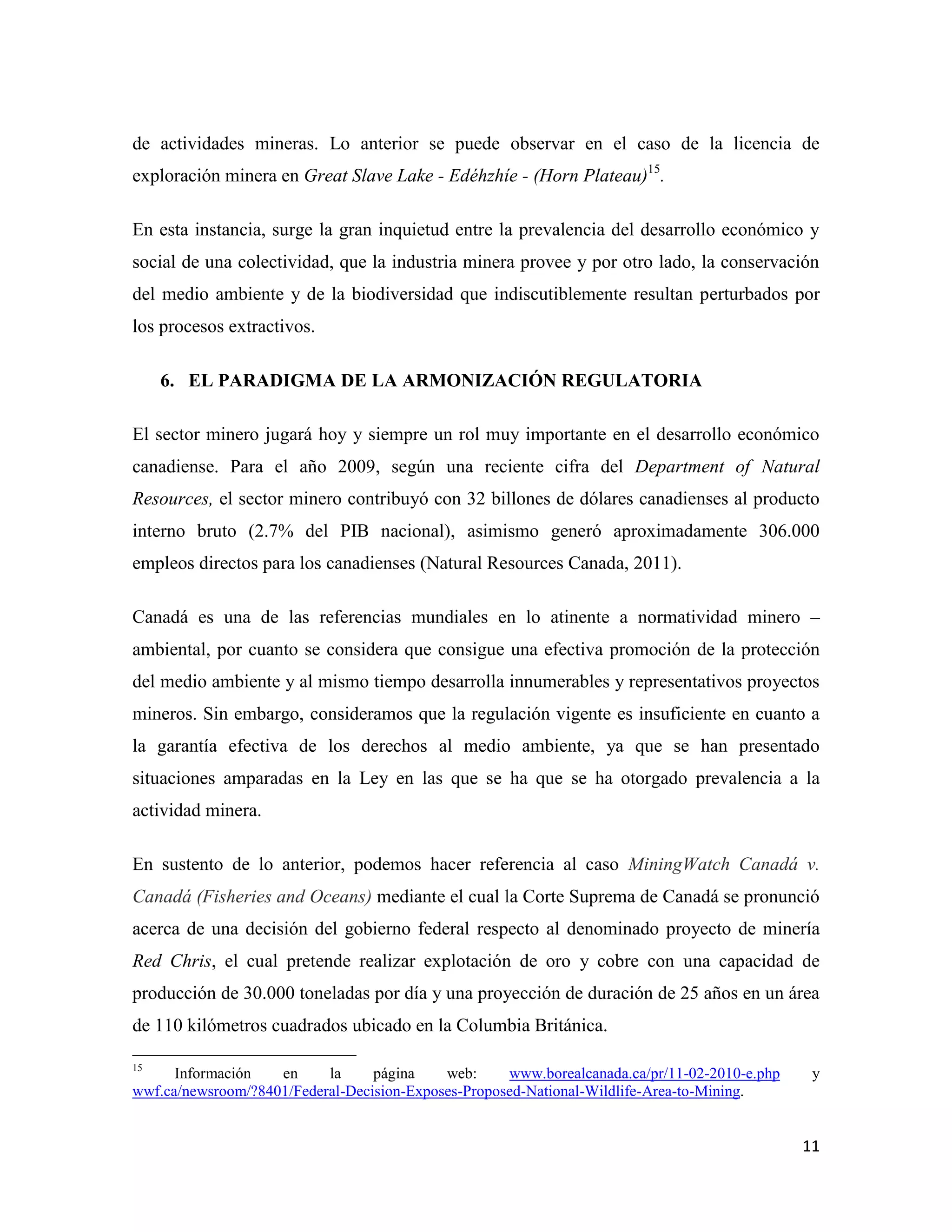 de actividades mineras. Lo anterior se puede observar en el caso de la licencia de
exploración minera en Great Slave Lake - Edéhzhíe - (Horn Plateau)15.

En esta instancia, surge la gran inquietud entre la prevalencia del desarrollo económico y
social de una colectividad, que la industria minera provee y por otro lado, la conservación
del medio ambiente y de la biodiversidad que indiscutiblemente resultan perturbados por
los procesos extractivos.

     6. EL PARADIGMA DE LA ARMONIZACIÓN REGULATORIA

El sector minero jugará hoy y siempre un rol muy importante en el desarrollo económico
canadiense. Para el año 2009, según una reciente cifra del Department of Natural
Resources, el sector minero contribuyó con 32 billones de dólares canadienses al producto
interno bruto (2.7% del PIB nacional), asimismo generó aproximadamente 306.000
empleos directos para los canadienses (Natural Resources Canada, 2011).

Canadá es una de las referencias mundiales en lo atinente a normatividad minero –
ambiental, por cuanto se considera que consigue una efectiva promoción de la protección
del medio ambiente y al mismo tiempo desarrolla innumerables y representativos proyectos
mineros. Sin embargo, consideramos que la regulación vigente es insuficiente en cuanto a
la garantía efectiva de los derechos al medio ambiente, ya que se han presentado
situaciones amparadas en la Ley en las que se ha que se ha otorgado prevalencia a la
actividad minera.

En sustento de lo anterior, podemos hacer referencia al caso MiningWatch Canadá v.
Canadá (Fisheries and Oceans) mediante el cual la Corte Suprema de Canadá se pronunció
acerca de una decisión del gobierno federal respecto al denominado proyecto de minería
Red Chris, el cual pretende realizar explotación de oro y cobre con una capacidad de
producción de 30.000 toneladas por día y una proyección de duración de 25 años en un área
de 110 kilómetros cuadrados ubicado en la Columbia Británica.

15
      Información   en     la     página    web:     www.borealcanada.ca/pr/11-02-2010-e.php    y
wwf.ca/newsroom/?8401/Federal-Decision-Exposes-Proposed-National-Wildlife-Area-to-Mining.


                                                                                               11
 