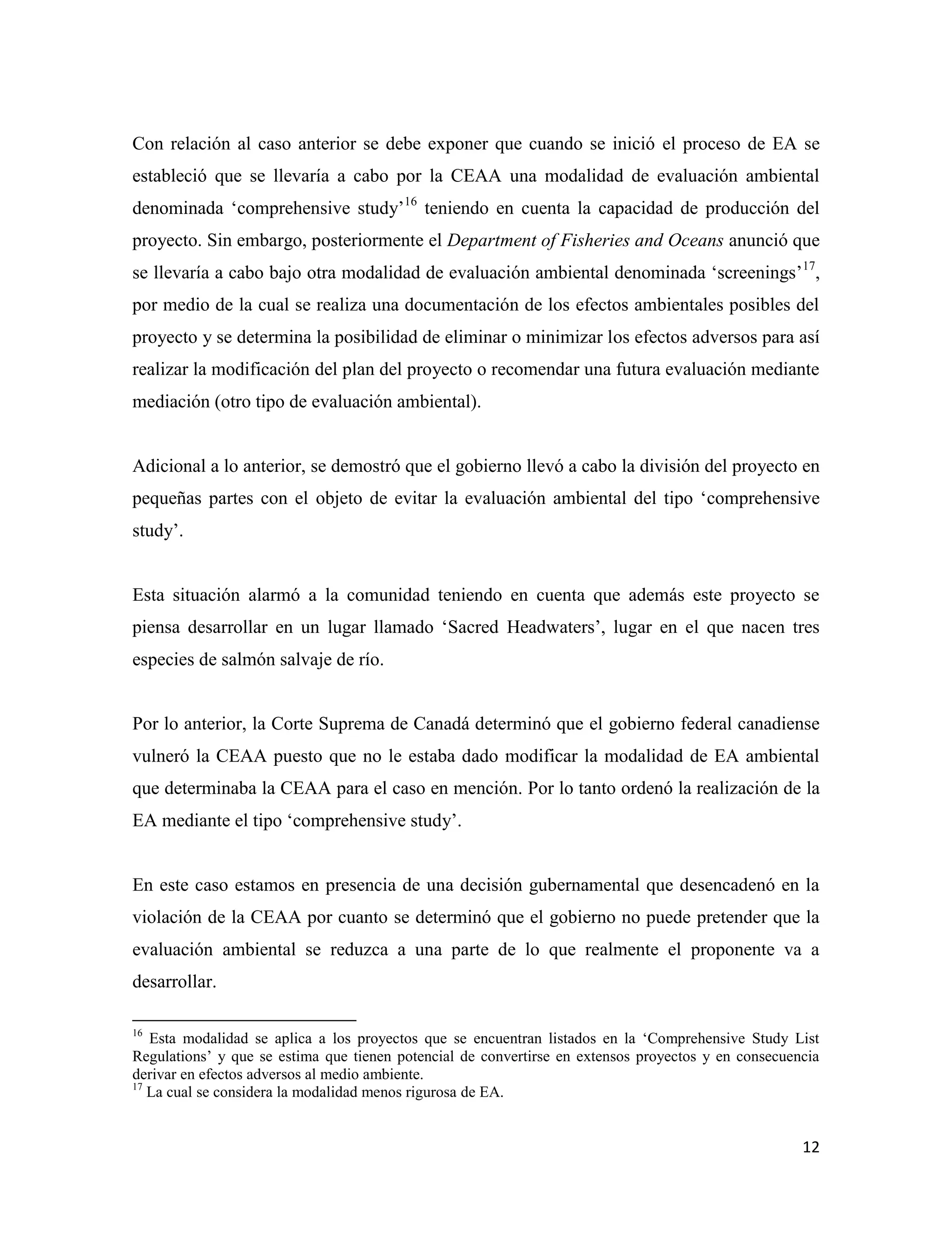 Con relación al caso anterior se debe exponer que cuando se inició el proceso de EA se
estableció que se llevaría a cabo por la CEAA una modalidad de evaluación ambiental
denominada ‘comprehensive study’16 teniendo en cuenta la capacidad de producción del
proyecto. Sin embargo, posteriormente el Department of Fisheries and Oceans anunció que
se llevaría a cabo bajo otra modalidad de evaluación ambiental denominada ‘screenings’17,
por medio de la cual se realiza una documentación de los efectos ambientales posibles del
proyecto y se determina la posibilidad de eliminar o minimizar los efectos adversos para así
realizar la modificación del plan del proyecto o recomendar una futura evaluación mediante
mediación (otro tipo de evaluación ambiental).


Adicional a lo anterior, se demostró que el gobierno llevó a cabo la división del proyecto en
pequeñas partes con el objeto de evitar la evaluación ambiental del tipo ‘comprehensive
study’.


Esta situación alarmó a la comunidad teniendo en cuenta que además este proyecto se
piensa desarrollar en un lugar llamado ‘Sacred Headwaters’, lugar en el que nacen tres
especies de salmón salvaje de río.


Por lo anterior, la Corte Suprema de Canadá determinó que el gobierno federal canadiense
vulneró la CEAA puesto que no le estaba dado modificar la modalidad de EA ambiental
que determinaba la CEAA para el caso en mención. Por lo tanto ordenó la realización de la
EA mediante el tipo ‘comprehensive study’.


En este caso estamos en presencia de una decisión gubernamental que desencadenó en la
violación de la CEAA por cuanto se determinó que el gobierno no puede pretender que la
evaluación ambiental se reduzca a una parte de lo que realmente el proponente va a
desarrollar.

16
   Esta modalidad se aplica a los proyectos que se encuentran listados en la ‘Comprehensive Study List
Regulations’ y que se estima que tienen potencial de convertirse en extensos proyectos y en consecuencia
derivar en efectos adversos al medio ambiente.
17
   La cual se considera la modalidad menos rigurosa de EA.


                                                                                                     12
 