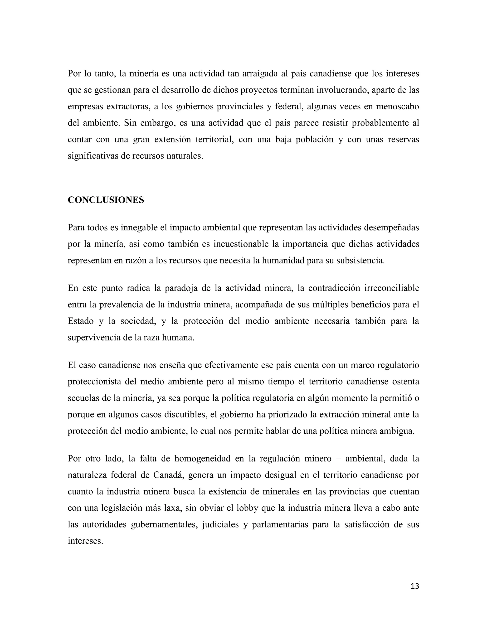 Por lo tanto, la minería es una actividad tan arraigada al país canadiense que los intereses
que se gestionan para el desarrollo de dichos proyectos terminan involucrando, aparte de las
empresas extractoras, a los gobiernos provinciales y federal, algunas veces en menoscabo
del ambiente. Sin embargo, es una actividad que el país parece resistir probablemente al
contar con una gran extensión territorial, con una baja población y con unas reservas
significativas de recursos naturales.



CONCLUSIONES

Para todos es innegable el impacto ambiental que representan las actividades desempeñadas
por la minería, así como también es incuestionable la importancia que dichas actividades
representan en razón a los recursos que necesita la humanidad para su subsistencia.

En este punto radica la paradoja de la actividad minera, la contradicción irreconciliable
entra la prevalencia de la industria minera, acompañada de sus múltiples beneficios para el
Estado y la sociedad, y la protección del medio ambiente necesaria también para la
supervivencia de la raza humana.

El caso canadiense nos enseña que efectivamente ese país cuenta con un marco regulatorio
proteccionista del medio ambiente pero al mismo tiempo el territorio canadiense ostenta
secuelas de la minería, ya sea porque la política regulatoria en algún momento la permitió o
porque en algunos casos discutibles, el gobierno ha priorizado la extracción mineral ante la
protección del medio ambiente, lo cual nos permite hablar de una política minera ambigua.

Por otro lado, la falta de homogeneidad en la regulación minero – ambiental, dada la
naturaleza federal de Canadá, genera un impacto desigual en el territorio canadiense por
cuanto la industria minera busca la existencia de minerales en las provincias que cuentan
con una legislación más laxa, sin obviar el lobby que la industria minera lleva a cabo ante
las autoridades gubernamentales, judiciales y parlamentarias para la satisfacción de sus
intereses.



                                                                                         13
 