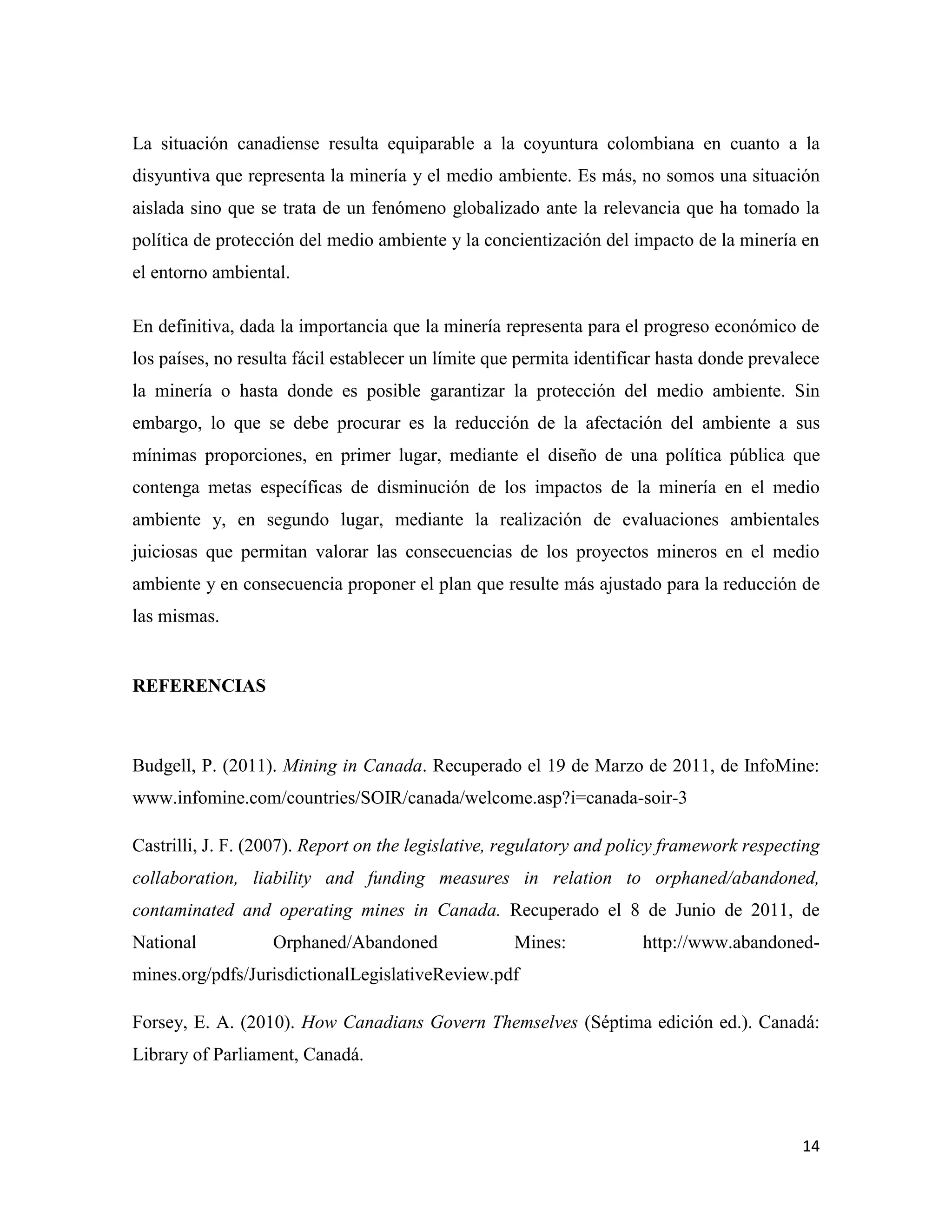 La situación canadiense resulta equiparable a la coyuntura colombiana en cuanto a la
disyuntiva que representa la minería y el medio ambiente. Es más, no somos una situación
aislada sino que se trata de un fenómeno globalizado ante la relevancia que ha tomado la
política de protección del medio ambiente y la concientización del impacto de la minería en
el entorno ambiental.

En definitiva, dada la importancia que la minería representa para el progreso económico de
los países, no resulta fácil establecer un límite que permita identificar hasta donde prevalece
la minería o hasta donde es posible garantizar la protección del medio ambiente. Sin
embargo, lo que se debe procurar es la reducción de la afectación del ambiente a sus
mínimas proporciones, en primer lugar, mediante el diseño de una política pública que
contenga metas específicas de disminución de los impactos de la minería en el medio
ambiente y, en segundo lugar, mediante la realización de evaluaciones ambientales
juiciosas que permitan valorar las consecuencias de los proyectos mineros en el medio
ambiente y en consecuencia proponer el plan que resulte más ajustado para la reducción de
las mismas.


REFERENCIAS



Budgell, P. (2011). Mining in Canada. Recuperado el 19 de Marzo de 2011, de InfoMine:
www.infomine.com/countries/SOIR/canada/welcome.asp?i=canada-soir-3

Castrilli, J. F. (2007). Report on the legislative, regulatory and policy framework respecting
collaboration, liability and funding measures in relation to orphaned/abandoned,
contaminated and operating mines in Canada. Recuperado el 8 de Junio de 2011, de
National           Orphaned/Abandoned               Mines:            http://www.abandoned-
mines.org/pdfs/JurisdictionalLegislativeReview.pdf

Forsey, E. A. (2010). How Canadians Govern Themselves (Séptima edición ed.). Canadá:
Library of Parliament, Canadá.



                                                                                            14
 