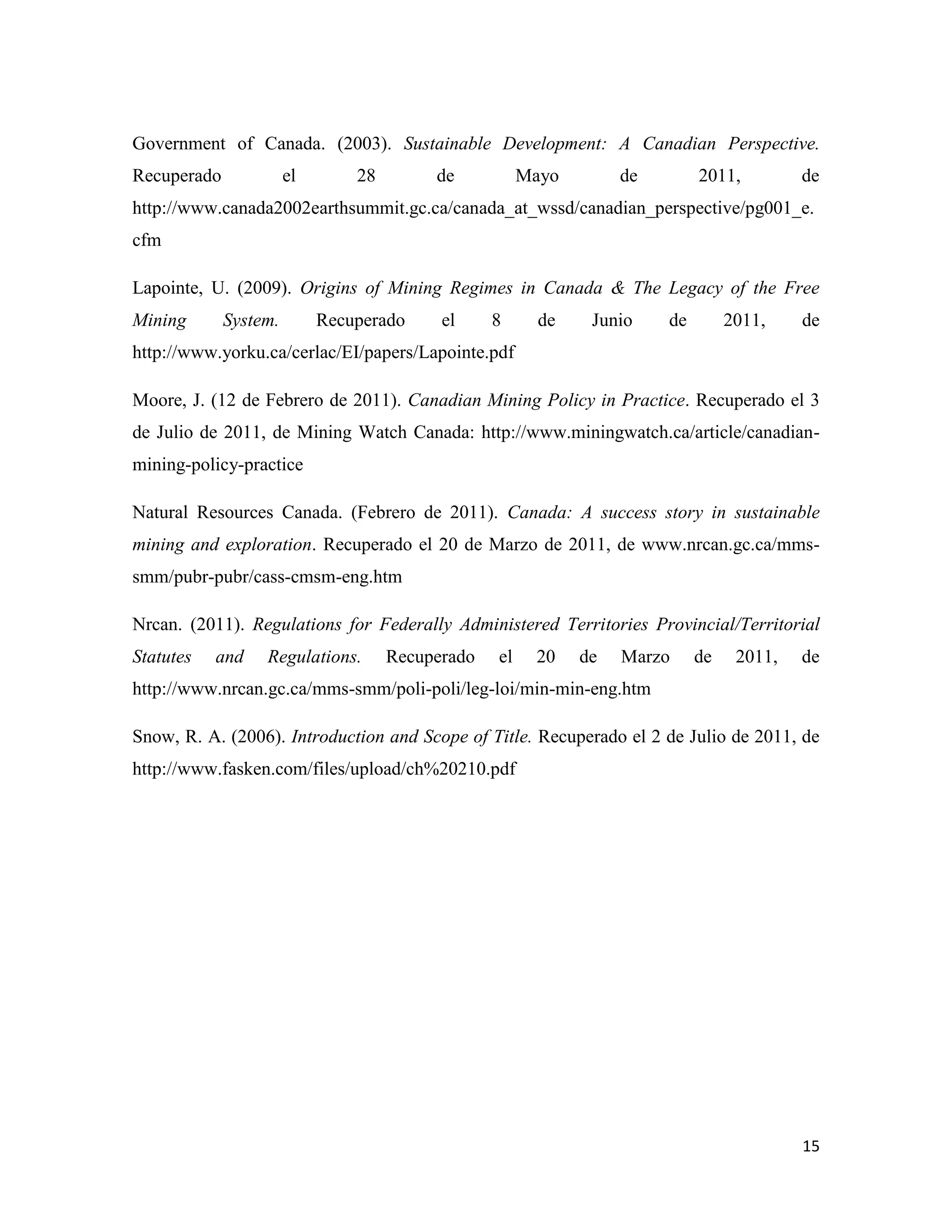 Government of Canada. (2003). Sustainable Development: A Canadian Perspective.
Recuperado             el       28        de           Mayo        de        2011,         de
http://www.canada2002earthsummit.gc.ca/canada_at_wssd/canadian_perspective/pg001_e.
cfm

Lapointe, U. (2009). Origins of Mining Regimes in Canada & The Legacy of the Free
Mining       System.        Recuperado     el     8      de    Junio    de        2011,    de
http://www.yorku.ca/cerlac/EI/papers/Lapointe.pdf

Moore, J. (12 de Febrero de 2011). Canadian Mining Policy in Practice. Recuperado el 3
de Julio de 2011, de Mining Watch Canada: http://www.miningwatch.ca/article/canadian-
mining-policy-practice

Natural Resources Canada. (Febrero de 2011). Canada: A success story in sustainable
mining and exploration. Recuperado el 20 de Marzo de 2011, de www.nrcan.gc.ca/mms-
smm/pubr-pubr/cass-cmsm-eng.htm

Nrcan. (2011). Regulations for Federally Administered Territories Provincial/Territorial
Statutes   and    Regulations.       Recuperado   el    20    de   Marzo     de    2011,   de
http://www.nrcan.gc.ca/mms-smm/poli-poli/leg-loi/min-min-eng.htm

Snow, R. A. (2006). Introduction and Scope of Title. Recuperado el 2 de Julio de 2011, de
http://www.fasken.com/files/upload/ch%20210.pdf




                                                                                           15
 