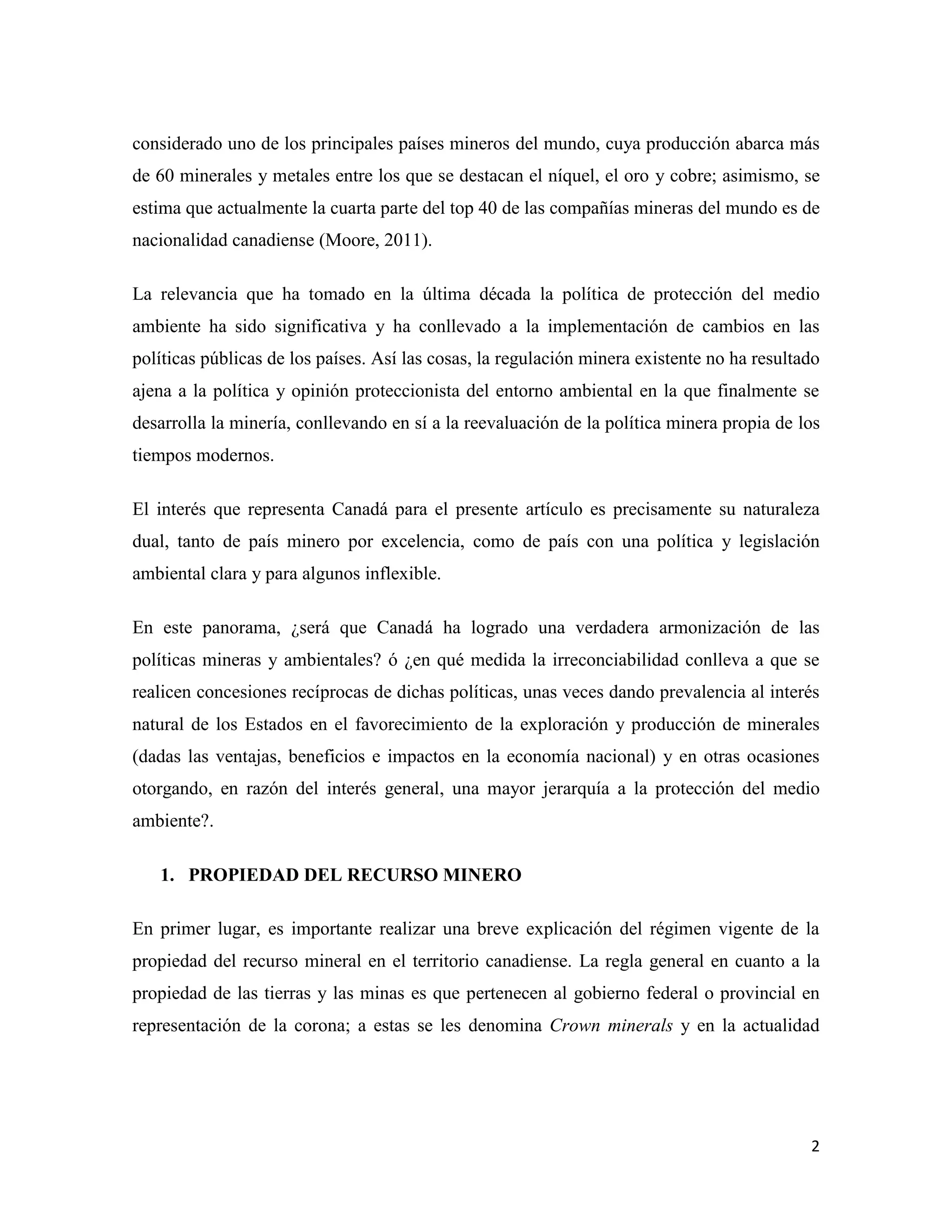 considerado uno de los principales países mineros del mundo, cuya producción abarca más
de 60 minerales y metales entre los que se destacan el níquel, el oro y cobre; asimismo, se
estima que actualmente la cuarta parte del top 40 de las compañías mineras del mundo es de
nacionalidad canadiense (Moore, 2011).

La relevancia que ha tomado en la última década la política de protección del medio
ambiente ha sido significativa y ha conllevado a la implementación de cambios en las
políticas públicas de los países. Así las cosas, la regulación minera existente no ha resultado
ajena a la política y opinión proteccionista del entorno ambiental en la que finalmente se
desarrolla la minería, conllevando en sí a la reevaluación de la política minera propia de los
tiempos modernos.

El interés que representa Canadá para el presente artículo es precisamente su naturaleza
dual, tanto de país minero por excelencia, como de país con una política y legislación
ambiental clara y para algunos inflexible.

En este panorama, ¿será que Canadá ha logrado una verdadera armonización de las
políticas mineras y ambientales? ó ¿en qué medida la irreconciabilidad conlleva a que se
realicen concesiones recíprocas de dichas políticas, unas veces dando prevalencia al interés
natural de los Estados en el favorecimiento de la exploración y producción de minerales
(dadas las ventajas, beneficios e impactos en la economía nacional) y en otras ocasiones
otorgando, en razón del interés general, una mayor jerarquía a la protección del medio
ambiente?.

   1. PROPIEDAD DEL RECURSO MINERO

En primer lugar, es importante realizar una breve explicación del régimen vigente de la
propiedad del recurso mineral en el territorio canadiense. La regla general en cuanto a la
propiedad de las tierras y las minas es que pertenecen al gobierno federal o provincial en
representación de la corona; a estas se les denomina Crown minerals y en la actualidad




                                                                                             2
 