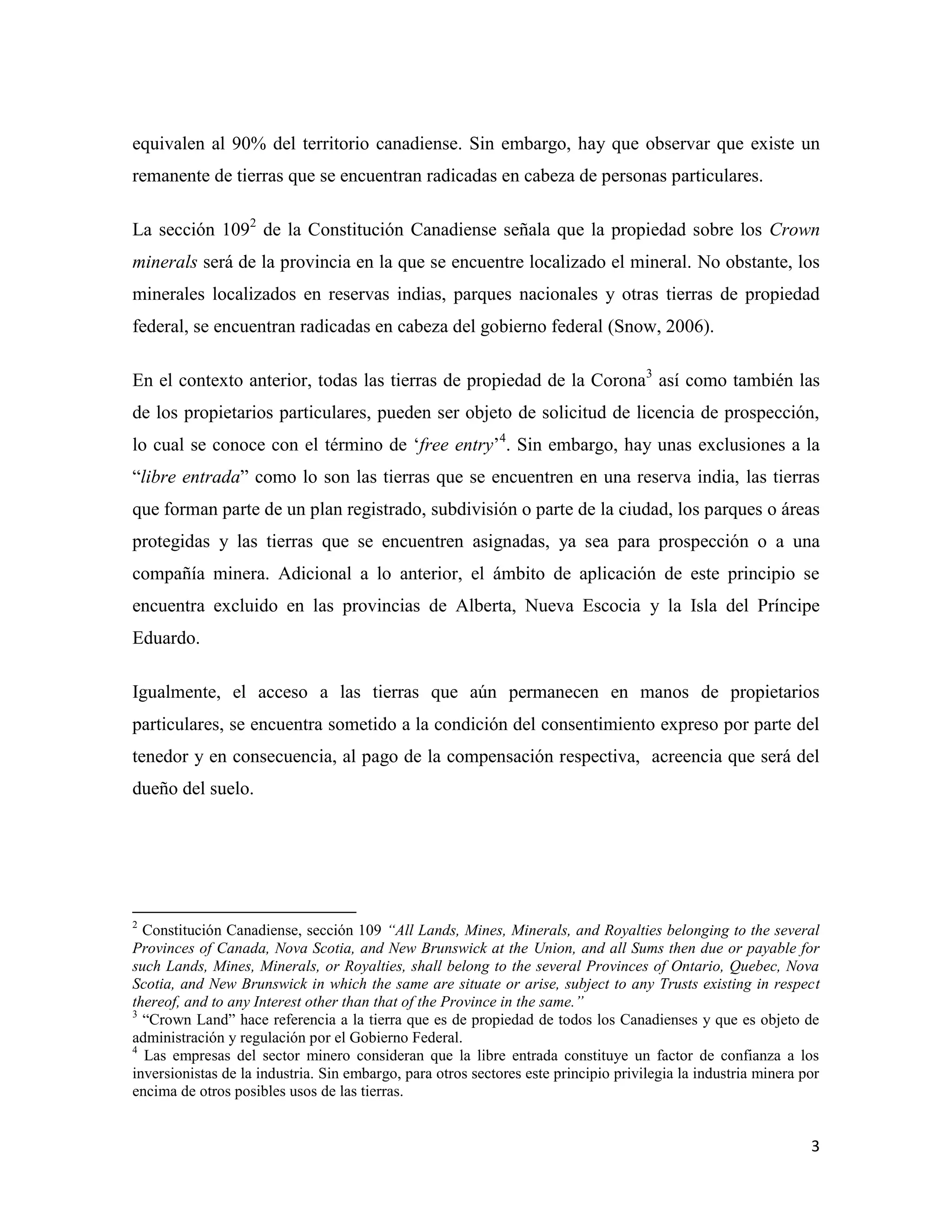 equivalen al 90% del territorio canadiense. Sin embargo, hay que observar que existe un
remanente de tierras que se encuentran radicadas en cabeza de personas particulares.

La sección 1092 de la Constitución Canadiense señala que la propiedad sobre los Crown
minerals será de la provincia en la que se encuentre localizado el mineral. No obstante, los
minerales localizados en reservas indias, parques nacionales y otras tierras de propiedad
federal, se encuentran radicadas en cabeza del gobierno federal (Snow, 2006).

En el contexto anterior, todas las tierras de propiedad de la Corona3 así como también las
de los propietarios particulares, pueden ser objeto de solicitud de licencia de prospección,
lo cual se conoce con el término de ‘free entry’4. Sin embargo, hay unas exclusiones a la
“libre entrada” como lo son las tierras que se encuentren en una reserva india, las tierras
que forman parte de un plan registrado, subdivisión o parte de la ciudad, los parques o áreas
protegidas y las tierras que se encuentren asignadas, ya sea para prospección o a una
compañía minera. Adicional a lo anterior, el ámbito de aplicación de este principio se
encuentra excluido en las provincias de Alberta, Nueva Escocia y la Isla del Príncipe
Eduardo.

Igualmente, el acceso a las tierras que aún permanecen en manos de propietarios
particulares, se encuentra sometido a la condición del consentimiento expreso por parte del
tenedor y en consecuencia, al pago de la compensación respectiva, acreencia que será del
dueño del suelo.




2
  Constitución Canadiense, sección 109 “All Lands, Mines, Minerals, and Royalties belonging to the several
Provinces of Canada, Nova Scotia, and New Brunswick at the Union, and all Sums then due or payable for
such Lands, Mines, Minerals, or Royalties, shall belong to the several Provinces of Ontario, Quebec, Nova
Scotia, and New Brunswick in which the same are situate or arise, subject to any Trusts existing in respect
thereof, and to any Interest other than that of the Province in the same.”
3
  “Crown Land” hace referencia a la tierra que es de propiedad de todos los Canadienses y que es objeto de
administración y regulación por el Gobierno Federal.
4
  Las empresas del sector minero consideran que la libre entrada constituye un factor de confianza a los
inversionistas de la industria. Sin embargo, para otros sectores este principio privilegia la industria minera por
encima de otros posibles usos de las tierras.


                                                                                                                3
 