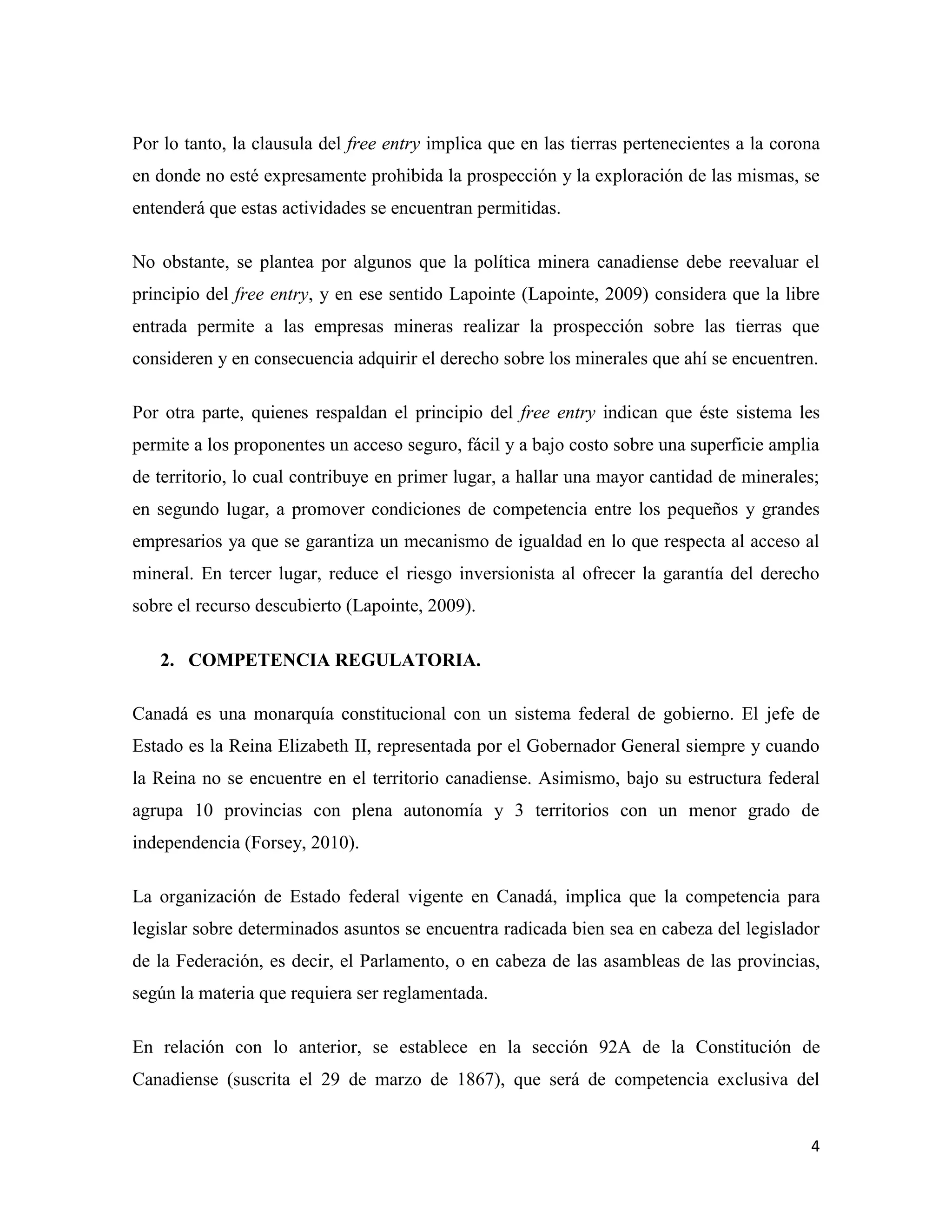 Por lo tanto, la clausula del free entry implica que en las tierras pertenecientes a la corona
en donde no esté expresamente prohibida la prospección y la exploración de las mismas, se
entenderá que estas actividades se encuentran permitidas.

No obstante, se plantea por algunos que la política minera canadiense debe reevaluar el
principio del free entry, y en ese sentido Lapointe (Lapointe, 2009) considera que la libre
entrada permite a las empresas mineras realizar la prospección sobre las tierras que
consideren y en consecuencia adquirir el derecho sobre los minerales que ahí se encuentren.

Por otra parte, quienes respaldan el principio del free entry indican que éste sistema les
permite a los proponentes un acceso seguro, fácil y a bajo costo sobre una superficie amplia
de territorio, lo cual contribuye en primer lugar, a hallar una mayor cantidad de minerales;
en segundo lugar, a promover condiciones de competencia entre los pequeños y grandes
empresarios ya que se garantiza un mecanismo de igualdad en lo que respecta al acceso al
mineral. En tercer lugar, reduce el riesgo inversionista al ofrecer la garantía del derecho
sobre el recurso descubierto (Lapointe, 2009).

   2. COMPETENCIA REGULATORIA.

Canadá es una monarquía constitucional con un sistema federal de gobierno. El jefe de
Estado es la Reina Elizabeth II, representada por el Gobernador General siempre y cuando
la Reina no se encuentre en el territorio canadiense. Asimismo, bajo su estructura federal
agrupa 10 provincias con plena autonomía y 3 territorios con un menor grado de
independencia (Forsey, 2010).

La organización de Estado federal vigente en Canadá, implica que la competencia para
legislar sobre determinados asuntos se encuentra radicada bien sea en cabeza del legislador
de la Federación, es decir, el Parlamento, o en cabeza de las asambleas de las provincias,
según la materia que requiera ser reglamentada.

En relación con lo anterior, se establece en la sección 92A de la Constitución de
Canadiense (suscrita el 29 de marzo de 1867), que será de competencia exclusiva del


                                                                                            4
 