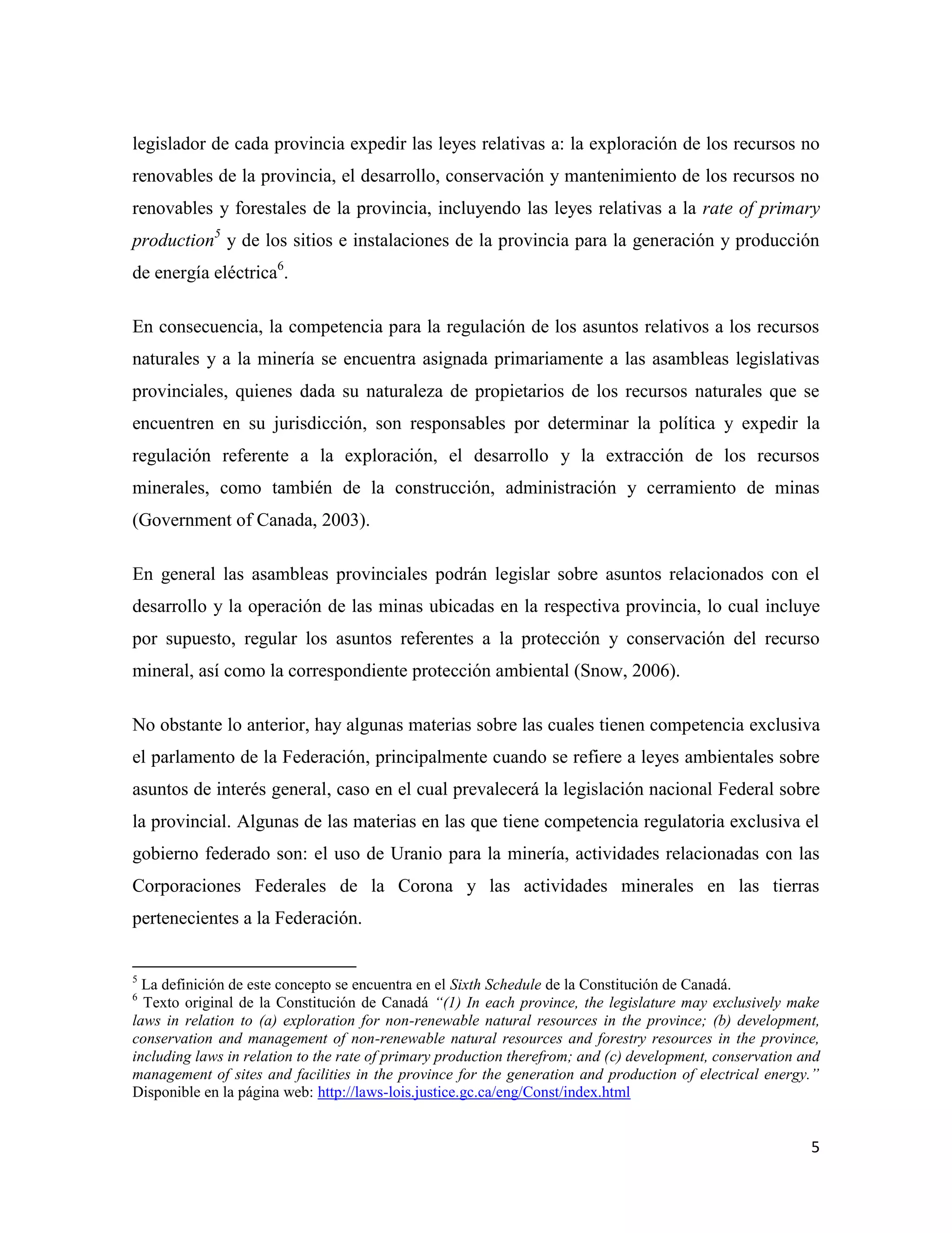 legislador de cada provincia expedir las leyes relativas a: la exploración de los recursos no
renovables de la provincia, el desarrollo, conservación y mantenimiento de los recursos no
renovables y forestales de la provincia, incluyendo las leyes relativas a la rate of primary
production5 y de los sitios e instalaciones de la provincia para la generación y producción
de energía eléctrica6.

En consecuencia, la competencia para la regulación de los asuntos relativos a los recursos
naturales y a la minería se encuentra asignada primariamente a las asambleas legislativas
provinciales, quienes dada su naturaleza de propietarios de los recursos naturales que se
encuentren en su jurisdicción, son responsables por determinar la política y expedir la
regulación referente a la exploración, el desarrollo y la extracción de los recursos
minerales, como también de la construcción, administración y cerramiento de minas
(Government of Canada, 2003).

En general las asambleas provinciales podrán legislar sobre asuntos relacionados con el
desarrollo y la operación de las minas ubicadas en la respectiva provincia, lo cual incluye
por supuesto, regular los asuntos referentes a la protección y conservación del recurso
mineral, así como la correspondiente protección ambiental (Snow, 2006).

No obstante lo anterior, hay algunas materias sobre las cuales tienen competencia exclusiva
el parlamento de la Federación, principalmente cuando se refiere a leyes ambientales sobre
asuntos de interés general, caso en el cual prevalecerá la legislación nacional Federal sobre
la provincial. Algunas de las materias en las que tiene competencia regulatoria exclusiva el
gobierno federado son: el uso de Uranio para la minería, actividades relacionadas con las
Corporaciones Federales de la Corona y las actividades minerales en las tierras
pertenecientes a la Federación.


5
  La definición de este concepto se encuentra en el Sixth Schedule de la Constitución de Canadá.
6
  Texto original de la Constitución de Canadá “(1) In each province, the legislature may exclusively make
laws in relation to (a) exploration for non-renewable natural resources in the province; (b) development,
conservation and management of non-renewable natural resources and forestry resources in the province,
including laws in relation to the rate of primary production therefrom; and (c) development, conservation and
management of sites and facilities in the province for the generation and production of electrical energy.”
Disponible en la página web: http://laws-lois.justice.gc.ca/eng/Const/index.html


                                                                                                           5
 