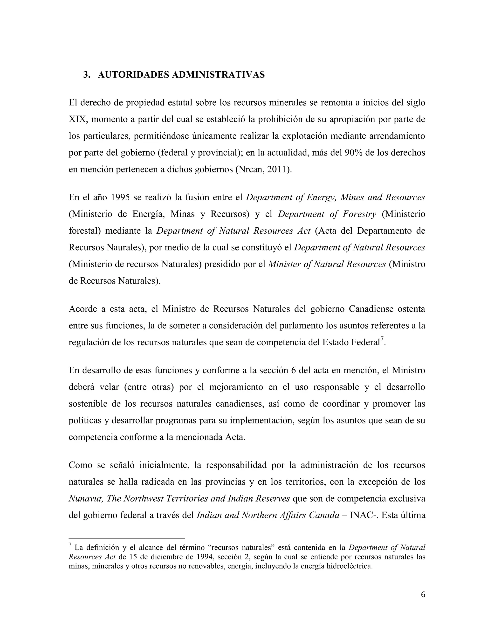3. AUTORIDADES ADMINISTRATIVAS

El derecho de propiedad estatal sobre los recursos minerales se remonta a inicios del siglo
XIX, momento a partir del cual se estableció la prohibición de su apropiación por parte de
los particulares, permitiéndose únicamente realizar la explotación mediante arrendamiento
por parte del gobierno (federal y provincial); en la actualidad, más del 90% de los derechos
en mención pertenecen a dichos gobiernos (Nrcan, 2011).

En el año 1995 se realizó la fusión entre el Department of Energy, Mines and Resources
(Ministerio de Energía, Minas y Recursos) y el Department of Forestry (Ministerio
forestal) mediante la Department of Natural Resources Act (Acta del Departamento de
Recursos Naurales), por medio de la cual se constituyó el Department of Natural Resources
(Ministerio de recursos Naturales) presidido por el Minister of Natural Resources (Ministro
de Recursos Naturales).

Acorde a esta acta, el Ministro de Recursos Naturales del gobierno Canadiense ostenta
entre sus funciones, la de someter a consideración del parlamento los asuntos referentes a la
regulación de los recursos naturales que sean de competencia del Estado Federal7.

En desarrollo de esas funciones y conforme a la sección 6 del acta en mención, el Ministro
deberá velar (entre otras) por el mejoramiento en el uso responsable y el desarrollo
sostenible de los recursos naturales canadienses, así como de coordinar y promover las
políticas y desarrollar programas para su implementación, según los asuntos que sean de su
competencia conforme a la mencionada Acta.

Como se señaló inicialmente, la responsabilidad por la administración de los recursos
naturales se halla radicada en las provincias y en los territorios, con la excepción de los
Nunavut, The Northwest Territories and Indian Reserves que son de competencia exclusiva
del gobierno federal a través del Indian and Northern Affairs Canada – INAC-. Esta última

7
 La definición y el alcance del término “recursos naturales” está contenida en la Department of Natural
Resources Act de 15 de diciembre de 1994, sección 2, según la cual se entiende por recursos naturales las
minas, minerales y otros recursos no renovables, energía, incluyendo la energía hidroeléctrica.


                                                                                                       6
 
