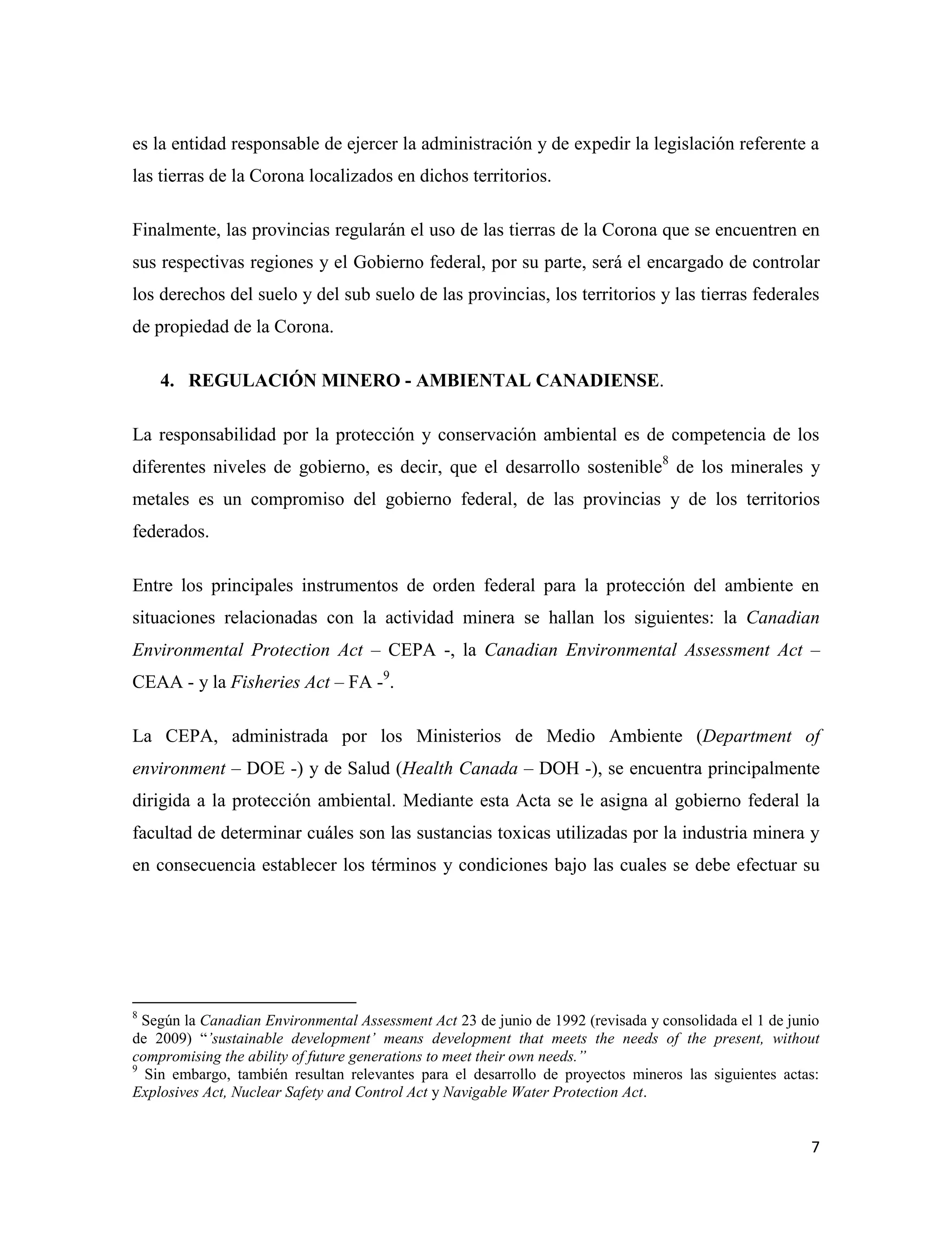 es la entidad responsable de ejercer la administración y de expedir la legislación referente a
las tierras de la Corona localizados en dichos territorios.

Finalmente, las provincias regularán el uso de las tierras de la Corona que se encuentren en
sus respectivas regiones y el Gobierno federal, por su parte, será el encargado de controlar
los derechos del suelo y del sub suelo de las provincias, los territorios y las tierras federales
de propiedad de la Corona.

    4. REGULACIÓN MINERO - AMBIENTAL CANADIENSE.

La responsabilidad por la protección y conservación ambiental es de competencia de los
diferentes niveles de gobierno, es decir, que el desarrollo sostenible8 de los minerales y
metales es un compromiso del gobierno federal, de las provincias y de los territorios
federados.

Entre los principales instrumentos de orden federal para la protección del ambiente en
situaciones relacionadas con la actividad minera se hallan los siguientes: la Canadian
Environmental Protection Act – CEPA -, la Canadian Environmental Assessment Act –
CEAA - y la Fisheries Act – FA -9.

La CEPA, administrada por los Ministerios de Medio Ambiente (Department of
environment – DOE -) y de Salud (Health Canada – DOH -), se encuentra principalmente
dirigida a la protección ambiental. Mediante esta Acta se le asigna al gobierno federal la
facultad de determinar cuáles son las sustancias toxicas utilizadas por la industria minera y
en consecuencia establecer los términos y condiciones bajo las cuales se debe efectuar su




8
  Según la Canadian Environmental Assessment Act 23 de junio de 1992 (revisada y consolidada el 1 de junio
de 2009) “’sustainable development’ means development that meets the needs of the present, without
compromising the ability of future generations to meet their own needs.”
9
  Sin embargo, también resultan relevantes para el desarrollo de proyectos mineros las siguientes actas:
Explosives Act, Nuclear Safety and Control Act y Navigable Water Protection Act.


                                                                                                        7
 