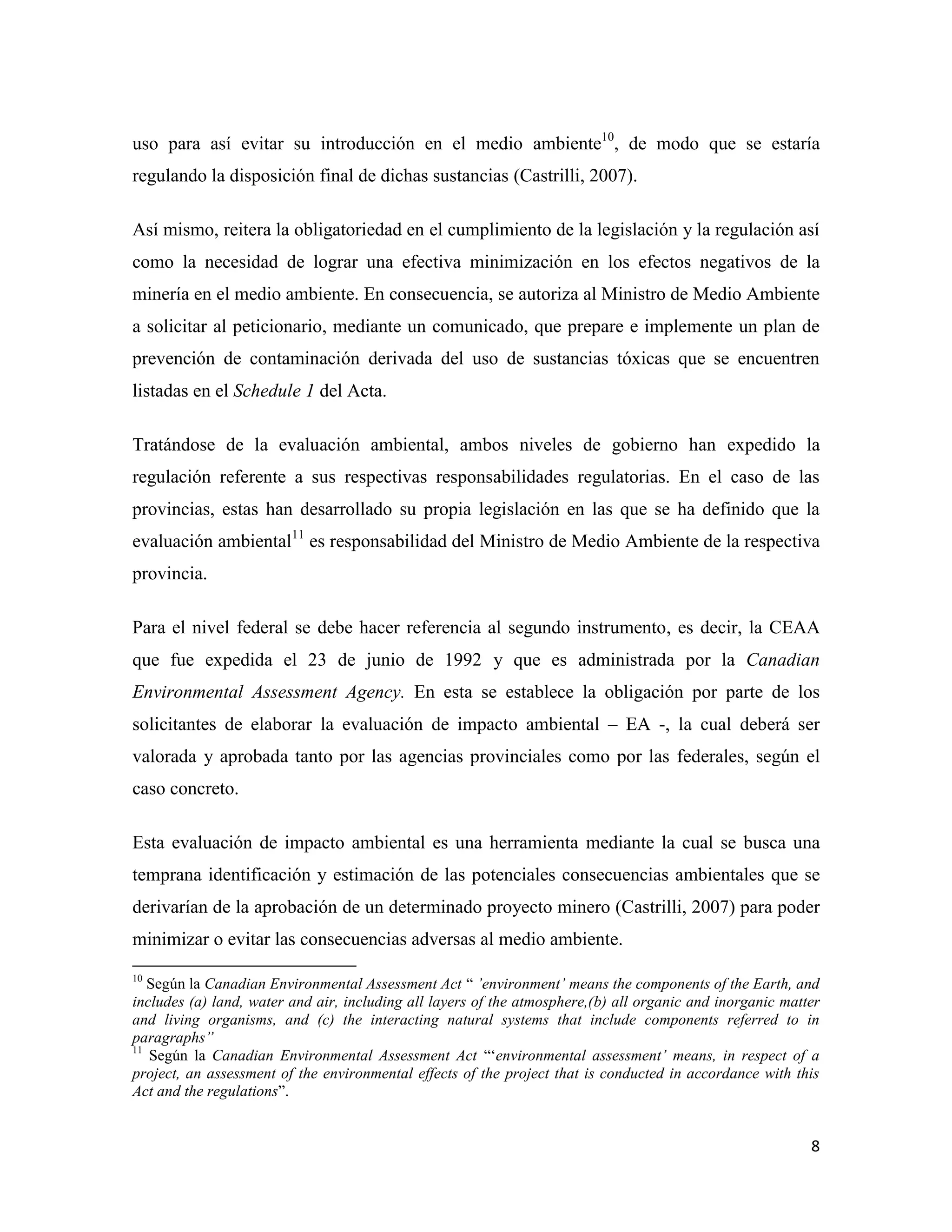 uso para así evitar su introducción en el medio ambiente10, de modo que se estaría
regulando la disposición final de dichas sustancias (Castrilli, 2007).

Así mismo, reitera la obligatoriedad en el cumplimiento de la legislación y la regulación así
como la necesidad de lograr una efectiva minimización en los efectos negativos de la
minería en el medio ambiente. En consecuencia, se autoriza al Ministro de Medio Ambiente
a solicitar al peticionario, mediante un comunicado, que prepare e implemente un plan de
prevención de contaminación derivada del uso de sustancias tóxicas que se encuentren
listadas en el Schedule 1 del Acta.

Tratándose de la evaluación ambiental, ambos niveles de gobierno han expedido la
regulación referente a sus respectivas responsabilidades regulatorias. En el caso de las
provincias, estas han desarrollado su propia legislación en las que se ha definido que la
evaluación ambiental11 es responsabilidad del Ministro de Medio Ambiente de la respectiva
provincia.

Para el nivel federal se debe hacer referencia al segundo instrumento, es decir, la CEAA
que fue expedida el 23 de junio de 1992 y que es administrada por la Canadian
Environmental Assessment Agency. En esta se establece la obligación por parte de los
solicitantes de elaborar la evaluación de impacto ambiental – EA -, la cual deberá ser
valorada y aprobada tanto por las agencias provinciales como por las federales, según el
caso concreto.

Esta evaluación de impacto ambiental es una herramienta mediante la cual se busca una
temprana identificación y estimación de las potenciales consecuencias ambientales que se
derivarían de la aprobación de un determinado proyecto minero (Castrilli, 2007) para poder
minimizar o evitar las consecuencias adversas al medio ambiente.
10
   Según la Canadian Environmental Assessment Act “ ’environment’ means the components of the Earth, and
includes (a) land, water and air, including all layers of the atmosphere,(b) all organic and inorganic matter
and living organisms, and (c) the interacting natural systems that include components referred to in
paragraphs”
11
   Según la Canadian Environmental Assessment Act “‘environmental assessment’ means, in respect of a
project, an assessment of the environmental effects of the project that is conducted in accordance with this
Act and the regulations”.


                                                                                                           8
 