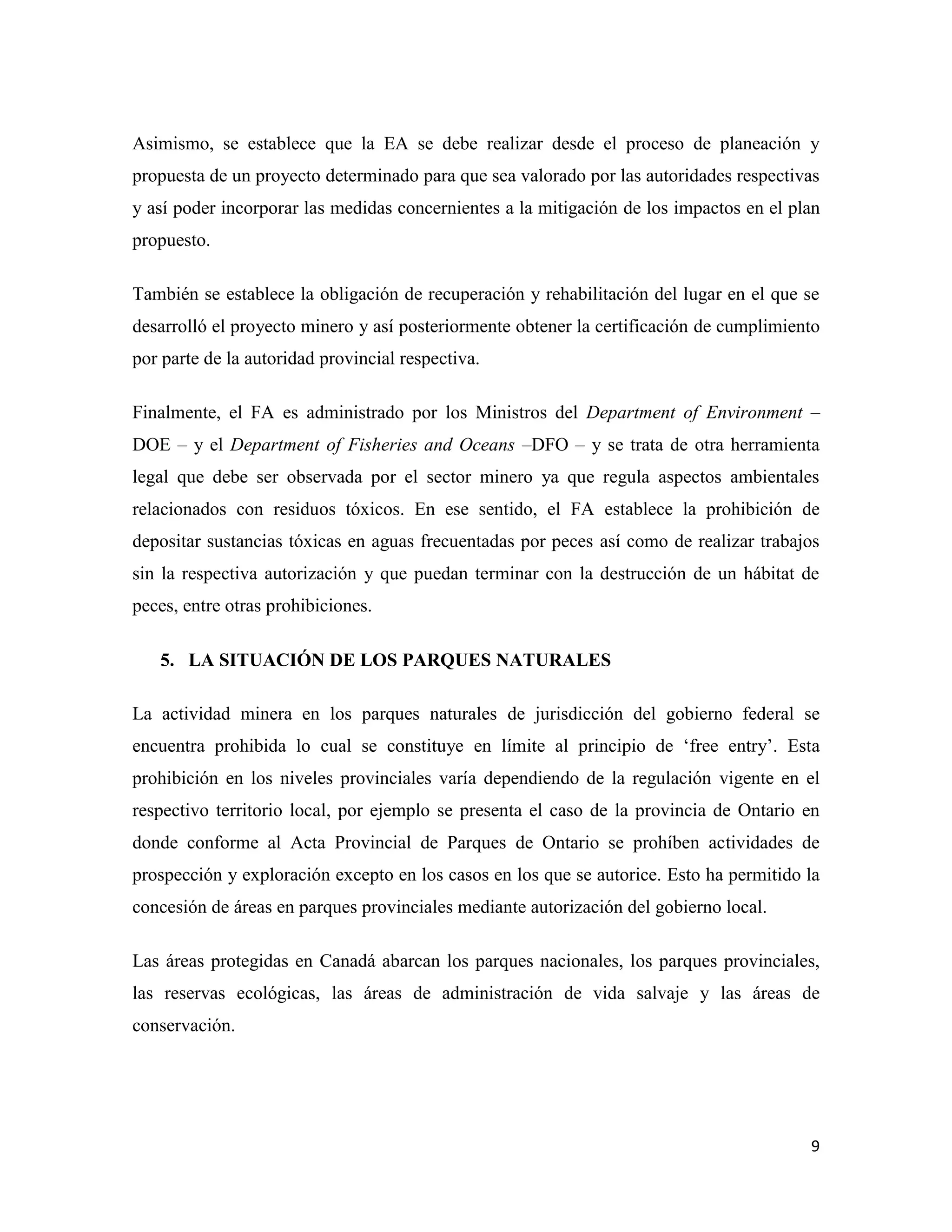 Asimismo, se establece que la EA se debe realizar desde el proceso de planeación y
propuesta de un proyecto determinado para que sea valorado por las autoridades respectivas
y así poder incorporar las medidas concernientes a la mitigación de los impactos en el plan
propuesto.

También se establece la obligación de recuperación y rehabilitación del lugar en el que se
desarrolló el proyecto minero y así posteriormente obtener la certificación de cumplimiento
por parte de la autoridad provincial respectiva.

Finalmente, el FA es administrado por los Ministros del Department of Environment –
DOE – y el Department of Fisheries and Oceans –DFO – y se trata de otra herramienta
legal que debe ser observada por el sector minero ya que regula aspectos ambientales
relacionados con residuos tóxicos. En ese sentido, el FA establece la prohibición de
depositar sustancias tóxicas en aguas frecuentadas por peces así como de realizar trabajos
sin la respectiva autorización y que puedan terminar con la destrucción de un hábitat de
peces, entre otras prohibiciones.

   5. LA SITUACIÓN DE LOS PARQUES NATURALES

La actividad minera en los parques naturales de jurisdicción del gobierno federal se
encuentra prohibida lo cual se constituye en límite al principio de ‘free entry’. Esta
prohibición en los niveles provinciales varía dependiendo de la regulación vigente en el
respectivo territorio local, por ejemplo se presenta el caso de la provincia de Ontario en
donde conforme al Acta Provincial de Parques de Ontario se prohíben actividades de
prospección y exploración excepto en los casos en los que se autorice. Esto ha permitido la
concesión de áreas en parques provinciales mediante autorización del gobierno local.

Las áreas protegidas en Canadá abarcan los parques nacionales, los parques provinciales,
las reservas ecológicas, las áreas de administración de vida salvaje y las áreas de
conservación.




                                                                                         9
 