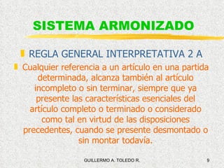 SISTEMA ARMONIZADO REGLA GENERAL INTERPRETATIVA 2 A Cualquier referencia a un artículo en una partida determinada, alcanza también al artículo incompleto o sin terminar, siempre que ya presente las características esenciales del artículo completo o terminado o considerado como tal en virtud de las disposiciones precedentes, cuando se presente desmontado o sin montar todavía. 