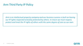25 © 2019 Arm Limited
Arm is an intellectual property company and our business success is built on having
our IP rights respected and fully protected by others. In return we must respect,
protect and treat the IP rights of others with the same degree of care as our own.
Arm Third Party IP Policy
 