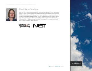 CLOUD CROSSOVER: 10 REASONS YOU’RE READY FOR A MANAGED CLOUD
@ARMOR | ARMOR.COM | PAGE 2
About Karen Scarfone
Karen Scarfone is the principal consultant for Scarfone Cybersecurity in Clifton, Va. She was
formerly a senior computer scientist for the National Institute of Standards and Technology
(NIST), where she oversaw the development of system and network security publications
for federal civilian agencies and the public. She has co-authored more than 50 NIST Special
Publications and Inter-agency Reports during the past 10 years, including NIST Special
Publications 800-111, Guide to Storage Encryption Technologies for End User Devices, and
800-123, Guide to General Server Security.
 