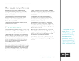 CLOUD CROSSOVER: 10 REASONS YOU’RE READY FOR A MANAGED CLOUD
@ARMOR | ARMOR.COM | PAGE 7
“Progressive secure
cloud vendors — those
with dedicated and
experienced security
engineering and
operations teams —
have a wide variety of
additional services that
other providers do not.”
Many clouds, many differences
Managed cloud services should not be thought of as
a simple commodity to be purchased from any provider;
indeed, there are major differentiators that separate one
such service from another.
These relate primarily to the division of responsibilities
between the managed cloud service provider and the
customer, as well as the managed cloud service
provider’s general philosophy.
These differences are mapped to the following collection
of differentiators and benefits.
You need built-in security
The biggest differentiator between providers is security. Some
providers put such emphasis on security that they are actually
known as secure managed cloud service providers.
These providers take on much of the security responsibility
that would otherwise be shouldered by customers. But not
all secure clouds offer the same levels or types of security.
First, consider how and where a cloud vendors security
controls are integrated. Some providers focus on perimeter
security, such as IP reputation filtering, Web application
firewalls (WAF) and antivirus solutions.
Other secure managed cloud provides go a step further with
advanced infrastructure protection. How these are architected
and integrated vary from vendor to vendor, but it’s important
to consider the following technology: intrusion detection, log
management, vulnerability monitoring, malware protection,
patch management and file integrity monitoring.
1
Likewise, progressive secure cloud vendors — those with
dedicated and experienced security engineering and operations
teams — have a wide variety of additional services that other
providers do not.
Such an offering may include compliance expertise or
consultation to help features to help customers achieve,
document and maintain compliance with various laws and
regulations, including HIPAA and PCI.
Another example of the increased focus on security is
the secure cloud provider’s responsibilities for identifying
vulnerabilities within customer cloud implementations, at the
individual virtual machine (VM) level, and mitigating threats
against those vulnerabilities.
When conducting a comparative evaluation of true secure
managed cloud vendors, execute an in-depth analysis to any
security claims. How, where and what type of security technology
used is critical; the manner in which a cloud vendor manages
and oversees the technology matters even more.
Vendors that are able to provide — and demonstrate — all
the aforementioned security capabilities should go to the top
of the list.
 